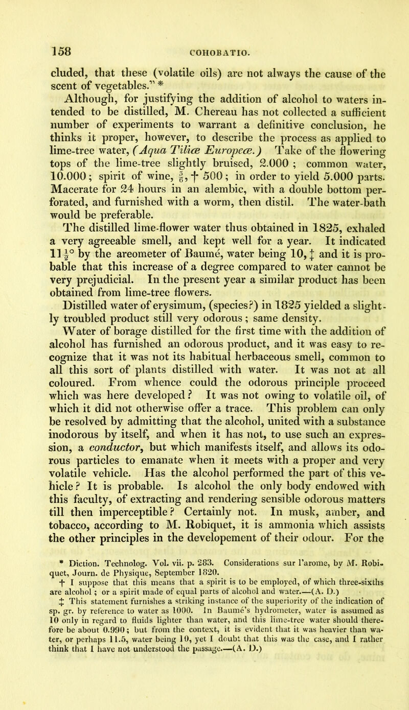 eluded, that these (volatile oils) are not always the cause of the scent of vegetables.’1 * Although, for justifying the addition of alcohol to waters in- tended to be distilled, M. Chereau has not collected a sufficient number of experiments to warrant a definitive conclusion, he thinks it proper, however, to describe the process as applied to lime-tree water, (Aqua TUicb Europece.) Take of the flowering tops of the lime-tree slightly bruised, 2.000 ; common water, 10.000; spirit of wine, §,-|* 500; in order to yield 5.000 parts. Macerate for 24 hours in an alembic, with a double bottom per- forated, and furnished with a worm, then distil. The water-bath would be preferable. The distilled lime-flower water thus obtained in 1825, exhaled a very agreeable smell, and kept well for a year. It indicated 11 J° by the areometer of Baume, water being 10, J and it is pro- bable that this increase of a degree compared to water cannot be very prejudicial. In the present year a similar product has been obtained from lime-tree flowers. Distilled water of erysimum, (species?) in 1825 yielded a slight- ly troubled product still very odorous; same density. Water of borage distilled for the first time with the addition of alcohol has furnished an odorous product, and it was easy to re- cognize that it was not its habitual herbaceous smell, common to all this sort of plants distilled with water. It was not at all coloured. From whence could the odorous principle proceed which was here developed ? It was not owing to volatile oil, of which it did not otherwise offer a trace. This problem can only be resolved by admitting that the alcohol, united with a substance inodorous by itself, and when it has not, to use such an expres- sion, a conductor, but which manifests itself, and allows its odo- rous particles to emanate when it meets with a proper and very volatile vehicle. Has the alcohol performed the part of this ve- hicle? It is probable. Is alcohol the only body endowed with this faculty, of extracting and rendering sensible odorous matters till then imperceptible? Certainly not. In musk, amber, and tobacco, according to M. Robiquet, it is ammonia which assists the other principles in the developement of their odour. For the * Diction. Technolog. Yol. vii. p. 283. Considerations sur l’arome, by M. Robi- quet, Journ. de Physique, September 1820. -f- I suppose that this means that a spirit is to be employed, of which three-sixths are alcohol; or a spirit made of equal parts of alcohol and water—(A. D.) X This statement furnishes a striking instance of the superiority of the indication of sp. gr. by reference to water as 1000. In Baume’s hydrometer, water is assumed as 10 only in regard to fluids lighter than water, and this lime-tree water should there- fore be about 0.990; but from the context, it is evident that it was heavier than wa- ter, or perhaps 11.5, water being 10, yet I doubt that this was the case, and I rather think that I have not understood the passage.—(A. D.)