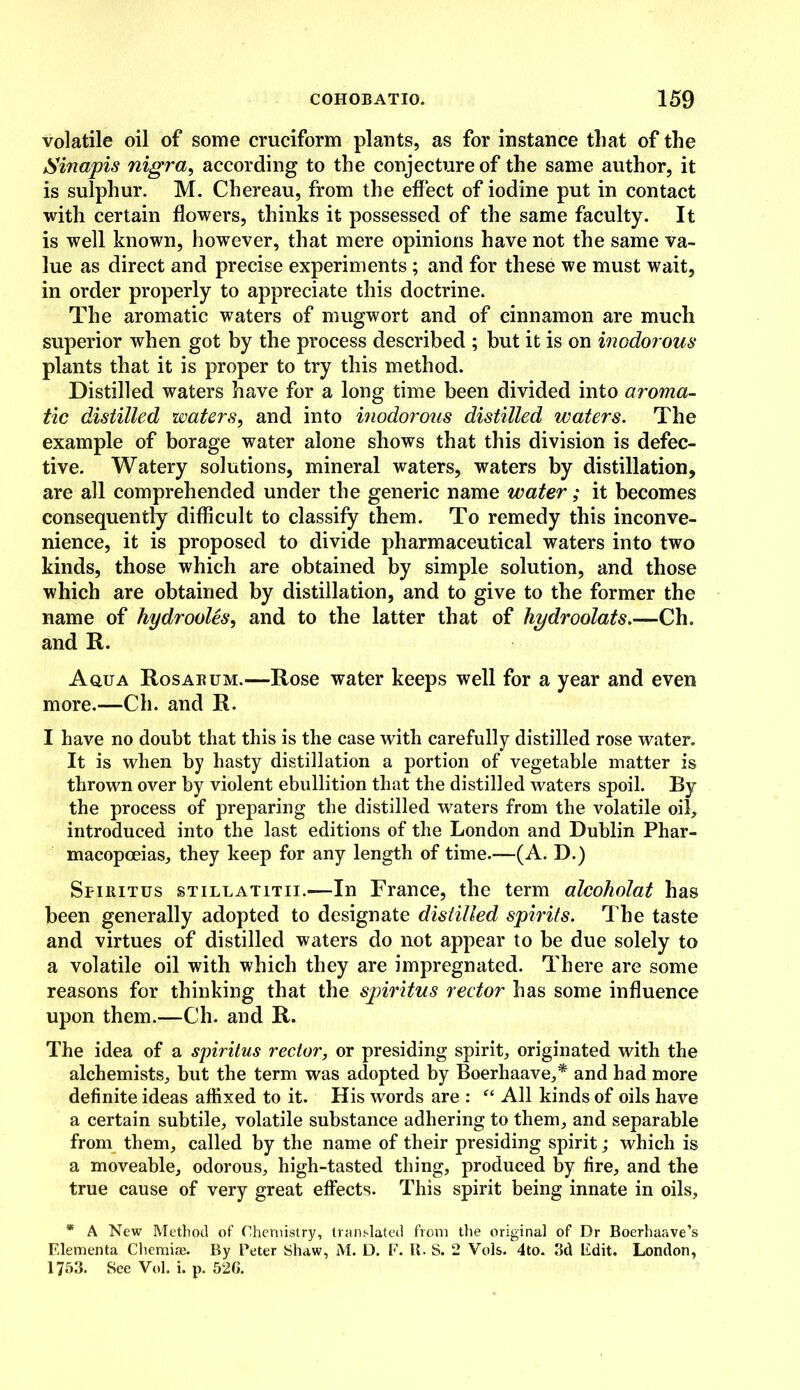 volatile oil of some cruciform plants, as for instance that of the Sinapis nigra, according to the conjecture of the same author, it is sulphur. M. Chereau, from the effect of iodine put in contact with certain flowers, thinks it possessed of the same faculty. It is well known, however, that mere opinions have not the same va- lue as direct and precise experiments ; and for these we must wait, in order properly to appreciate this doctrine. The aromatic waters of mugwort and of cinnamon are much superior when got by the process described ; but it is on inodorous plants that it is proper to try this method. Distilled waters have for a long time been divided into aroma- tic distilled waters, and into inodorous distilled waters. The example of borage water alone shows that this division is defec- tive. Watery solutions, mineral waters, waters by distillation, are all comprehended under the generic name water; it becomes consequently difficult to classify them. To remedy this inconve- nience, it is proposed to divide pharmaceutical waters into two kinds, those which are obtained by simple solution, and those which are obtained by distillation, and to give to the former the name of hydrooles, and to the latter that of hydroolats.—Ch. and It. Aqua Rosarum.—Rose water keeps well for a year and even more.—Ch. and R. I have no doubt that this is the case with carefully distilled rose water. It is when by hasty distillation a portion of vegetable matter is thrown over by violent ebullition that the distilled waters spoil. By the process of preparing the distilled waters from the volatile oil, introduced into the last editions of the London and Dublin Phar- macopoeias, they keep for any length of time.—(A. D.) Spiritus stillatitii.—In France, the term alcoholat has been generally adopted to designate distilled spirits. The taste and virtues of distilled waters do not appear to be due solely to a volatile oil with which they are impregnated. There are some reasons for thinking that the spiritus rector has some influence upon them.—Ch. and R. The idea of a spiritus rector, or presiding spirit, originated with the alchemists, but the term was adopted by Boerhaave,* and had more definite ideas affixed to it. His words are : “ All kinds of oils have a certain subtile, volatile substance adhering to them, and separable from them, called by the name of their presiding spirit; which is a moveable, odorous, high-tasted thing, produced by fire, and the true cause of very great effects. This spirit being innate in oils, * A New Method of Chemistry, translated from the original of Dr Boerhaave’s Elementa Chemise. By Peter Shaw, M. D. F. R. S. 2 Yols. 4to. 3d Edit. London, 1753. See Vol. i. p. 52G.