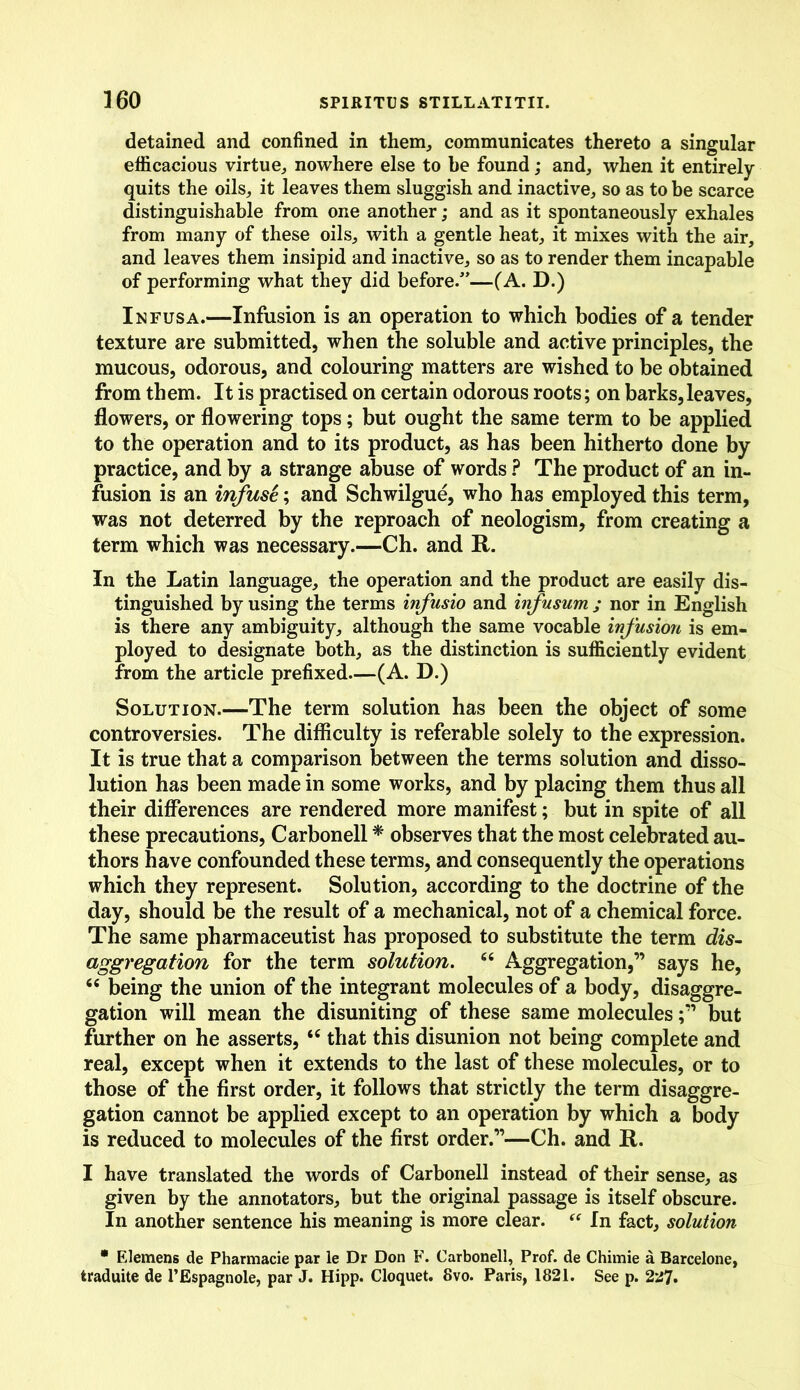 detained and confined in them, communicates thereto a singular efficacious virtue,, nowhere else to he found; and, when it entirely quits the oils, it leaves them sluggish and inactive, so as to be scarce distinguishable from one another; and as it spontaneously exhales from many of these oils, with a gentle heat, it mixes with the air, and leaves them insipid and inactive, so as to render them incapable of performing what they did before/’—(A. D.) Infusa.—Infusion is an operation to which bodies of a tender texture are submitted, when the soluble and active principles, the mucous, odorous, and colouring matters are wished to be obtained from them. It is practised on certain odorous roots; on barks, leaves, flowers, or flowering tops; but ought the same term to be applied to the operation and to its product, as has been hitherto done by practice, and by a strange abuse of words ? The product of an in- fusion is an infuse; and Schwilgue, who has employed this term, was not deterred by the reproach of neologism, from creating a term which was necessary.—Ch. and R. In the Latin language, the operation and the product are easily dis- tinguished by using the terms infusio and infusum ; nor in English is there any ambiguity, although the same vocable infusion is em- ployed to designate both, as the distinction is sufficiently evident from the article prefixed—(A. D.) Solution.—The term solution has been the object of some controversies. The difficulty is referable solely to the expression. It is true that a comparison between the terms solution and disso- lution has been made in some works, and by placing them thus all their differences are rendered more manifest; but in spite of all these precautions, Carbonell * observes that the most celebrated au- thors have confounded these terms, and consequently the operations which they represent. Solution, according to the doctrine of the day, should be the result of a mechanical, not of a chemical force. The same pharmaceutist has proposed to substitute the term dis- aggregation for the term solution. c< Aggregation,” says he, “ being the union of the integrant molecules of a body, disaggre- gation will mean the disuniting of these same moleculesbut further on he asserts, “ that this disunion not being complete and real, except when it extends to the last of these molecules, or to those of the first order, it follows that strictly the term disaggre- gation cannot be applied except to an operation by which a body is reduced to molecules of the first order.”—Ch. and R. I have translated the words of Carbonell instead of their sense, as given by the annotators, but the original passage is itself obscure. In another sentence his meaning is more clear. “ In fact, solution * Elemens de Pharmacie par le Dr Don F. Carbonell, Prof, de Chimie a Barcelone, traduite de l’Espagnole, par J. Hipp. Cloquet. 8vo. Paris, 1821. See p. 227.