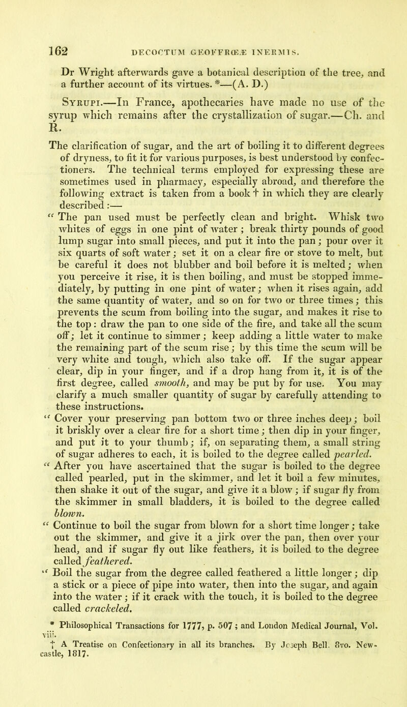 Dr Wright afterwards gave a botanical description of the tree, and a further account of its virtues. *—(A. D.) Syrupi.—In France, apothecaries have made no use of the syrup which remains after the crystallization of sugar.—Ch. and R. The clarification of sugar, and the art of boiling it to different degrees of dryness, to fit it for various purposes, is best understood by confec- tioners. The technical terms employed for expressing these are sometimes used in pharmacy, especially abroad, and therefore the following extract is taken from a book t in which they are clearly described:— The pan used must be perfectly clean and bright. Whisk two whites of eggs in one pint of water ; break thirty pounds of good lump sugar into small pieces, and put it into the pan; pour over it six quarts of soft water; set it on a clear fire or stove to melt, but be careful it does not blubber and boil before it is melted; when you perceive it rise, it is then boiling, and must be stopped imme- diately, by putting in one pint of water; when it rises again, add the same quantity of water, and so on for two or three times; this prevents the scum from boiling into the sugar, and makes it rise to the top: draw the pan to one side of the fire, and take all the scum off; let it continue to simmer; keep adding a little water to make the remaining part of the scum rise; by this time the scum will be very white and tough, which also take off. If the sugar appear clear, dip in your finger, and if a drop hang from it, it is of the first degree, called smooth, and may be put by for use. You may clarify a much smaller quantity of sugar by carefully attending to these instructions. “ Cover your preserving pan bottom two or three inches deep; boil it briskly over a clear fire for a short time; then dip in your finger, and put it to your thumb; if, on separating them, a small string of sugar adheres to each, it is boiled to the degree called pearled. “ After you have ascertained that the sugar is boiled to the degree called pearled, put in the skimmer, and let it boil a few minutes, then shake it out of the sugar, and give it a blow; if sugar fly from the skimmer in small bladders, it is boiled to the degree called blown. “ Continue to boil the sugar from blown for a short time longer; take out the skimmer, and give it a jirk over the pan, then over your head, and if sugar fly out like feathers, it is boiled to the degree called feathered. ‘f Boil the sugar from the degree called feathered a little longer; dip a stick or a piece of pipe into water, then into the sugar, and again into the water; if it crack with the touch, it is boiled to the degree called crackeled. * Philosophical Transactions for 1777? p. 507; and London Medical Journal, Vol. viii. T A Treatise on Confectionary in all its branches. By Joseph Bell. 8vo. New- castle, 1817.