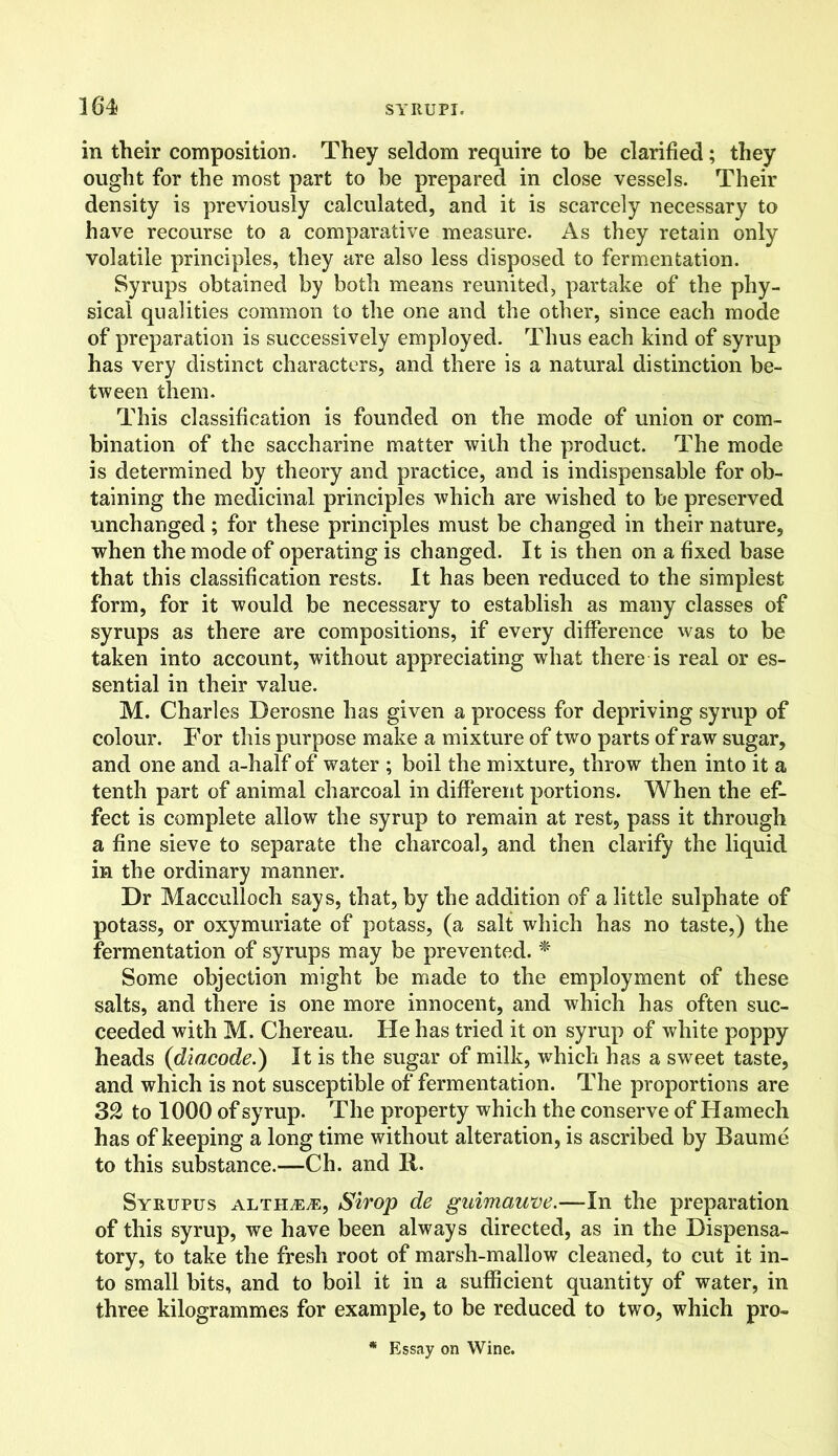 in their composition. They seldom require to be clarified; they ought for the most part to be prepared in close vessels. Their density is previously calculated, and it is scarcely necessary to have recourse to a comparative measure. As they retain only volatile principles, they are also less disposed to fermentation. Syrups obtained by both means reunited, partake of the phy- sical qualities common to the one and the other, since each mode of preparation is successively employed. Thus each kind of syrup has very distinct characters, and there is a natural distinction be- tween them. This classification is founded on the mode of union or com- bination of the saccharine matter with the product. The mode is determined by theory and practice, and is indispensable for ob- taining the medicinal principles which are wished to be preserved unchanged; for these principles must be changed in their nature, when the mode of operating is changed. It is then on a fixed base that this classification rests. It has been reduced to the simplest form, for it would be necessary to establish as many classes of syrups as there are compositions, if every difference was to be taken into account, without appreciating what there is real or es- sential in their value. M. Charles Derosne has given a process for depriving syrup of colour. For this purpose make a mixture of two parts of raw sugar, and one and a-half of water ; boil the mixture, throw then into it a tenth part of animal charcoal in different portions. When the ef- fect is complete allow the syrup to remain at rest, pass it through a fine sieve to separate the charcoal, and then clarify the liquid in the ordinary manner. Dr Macculloch says, that, by the addition of a little sulphate of potass, or oxymuriate of potass, (a salt which has no taste,) the fermentation of syrups may be prevented. * Some objection might be made to the employment of these salts, and there is one more innocent, and which has often suc- ceeded with M. Chereau. He has tried it on syrup of white poppy heads (diacode.) It is the sugar of milk, which has a sweet taste, and which is not susceptible of fermentation. The proportions are 32 to 1000 of syrup. The property which the conserve of Hamech has of keeping a long time without alteration, is ascribed by Baume to this substance.—Ch. and R. Syrupus altHjEjE, Strop de guimaune.—In the preparation of this syrup, we have been always directed, as in the Dispensa- tory, to take the fresh root of marsh-mallow cleaned, to cut it in- to small bits, and to boil it in a sufficient quantity of water, in three kilogrammes for example, to be reduced to two, which pro- * Essay on Wine.