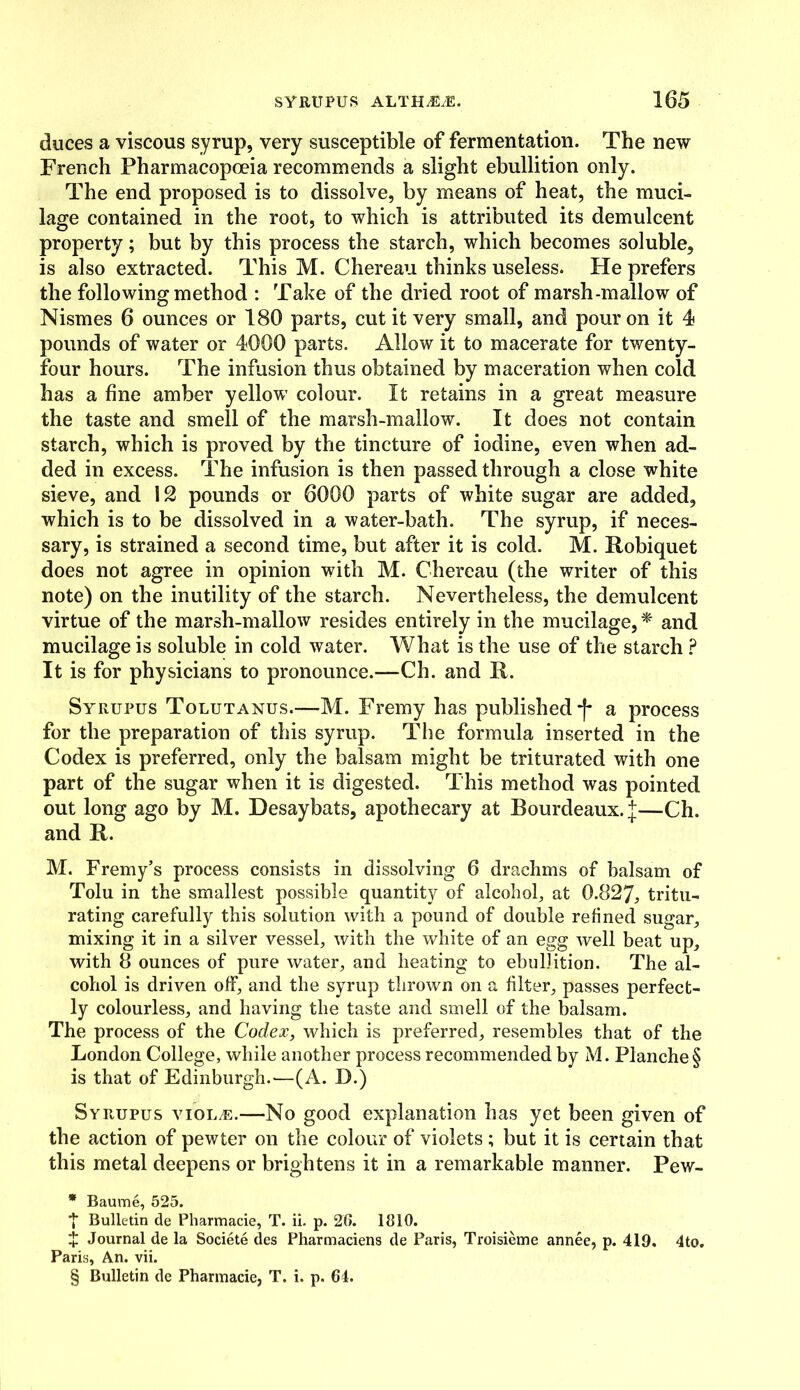 duces a viscous syrup, very susceptible of fermentation. The new French Pharmacopoeia recommends a slight ebullition only. The end proposed is to dissolve, by means of heat, the muci- lage contained in the root, to which is attributed its demulcent property; but by this process the starch, which becomes soluble, is also extracted. This M. Chereau thinks useless. He prefers the following method : Take of the dried root of marsh-mallow of Nismes 6 ounces or 180 parts, cut it very small, and pour on it 4 pounds of water or 4000 parts. Allow it to macerate for twenty- four hours. The infusion thus obtained by maceration when cold has a fine amber yellow colour. It retains in a great measure the taste and smell of the marsh-mallow. It does not contain starch, which is proved by the tincture of iodine, even when ad- ded in excess. The infusion is then passed through a close white sieve, and 12 pounds or 6000 parts of white sugar are added, which is to be dissolved in a water-bath. The syrup, if neces- sary, is strained a second time, but after it is cold. M. Robiquet does not agree in opinion with M. Chereau (the writer of this note) on the inutility of the starch. Nevertheless, the demulcent virtue of the marsh-mallow resides entirely in the mucilage, * and mucilage is soluble in cold water. What is the use of the starch ? It is for physicians to pronounce.—Ch. and R. Syrupus Tolutanus.—M. Fremy has published *f* a process for the preparation of this syrup. The formula inserted in the Codex is preferred, only the balsam might be triturated with one part of the sugar when it is digested. This method was pointed out long ago by M. Desaybats, apothecary at Bourdeaux. j—Ch. and R. M. Fremy’s process consists in dissolving 6 drachms of balsam of Tolu in the smallest possible quantity of alcohol, at 0.827, tritu- rating carefully this solution with a pound of double refined sugar, mixing it in a silver vessel, with the white of an egg well beat up, with 8 ounces of pure water, and heating to ebullition. The al- cohol is driven off, and the syrup thrown on a filter, passes perfect- ly colourless, and having the taste and smell of the balsam. The process of the Codex, which is preferred, resembles that of the London College, while another process recommended by M. Planche§ is that of Edinburgh.—(A. D.) Syrupus violas.—No good explanation has yet been given of the action of pewter on the colour of violets ; but it is certain that this metal deepens or brightens it in a remarkable manner. Pew- * Baume, 525. T Bulletin de Pharmacie, T. ii. p. 26. 1810. X Journal de la Societe des Pharmaciens de Paris, Troisieme annee, p. 419. 4to. Paris, An. vii.