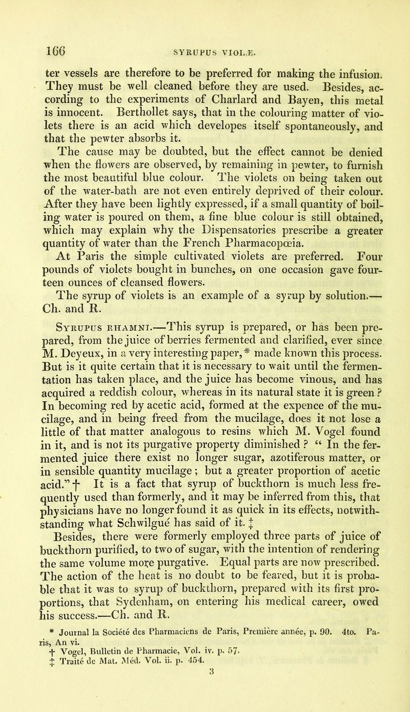 ter vessels are therefore to be preferred for making the infusion. They must be well cleaned before they are used. Besides, ac- cording to the experiments of Charlard and Bayen, this metal is innocent. Berthollet says, that in the colouring matter of vio- lets there is an acid which developes itself spontaneously, and that the pewter absorbs it. The cause may be doubted, but the effect cannot be denied when the flowers are observed, by remaining in pewter, to furnish the most beautiful blue colour. The violets on being taken out of the water-bath are not even entirely deprived of their colour. After they have been lightly expressed, if a small quantity of boil- ing water is poured on them, a fine blue colour is still obtained, which may explain why the Dispensatories prescribe a greater quantity of water than the French Pharmacopoeia. At Paris the simple cultivated violets are preferred. Four pounds of violets bought in bunches, on one occasion gave four- teen ounces of cleansed flowers. The syrup of violets is an example of a syrup by solution.— Ch. and II. Syrupus rhamni.—This syrup is prepared, or has been pre- pared, from the juice of berries fermented and clarified, ever since M. Deyeux, in a very interesting paper, * made known this process. But is it quite certain that it is necessary to wait until the fermen- tation has taken place, and the juice has become vinous, and has acquired a reddish colour, whereas in its natural state it is green ? In becoming red by acetic acid, formed at the expence of the mu- cilage, and in being freed from the mucilage, does it not lose a little of that matter analogous to resins which M. Vogel found in it, and is not its purgative property diminished ? “ In the fer- mented juice there exist no longer sugar, azotiferous matter, or in sensible quantity mucilage; but a greater proportion of acetic acid.” *(* It is a fact that syrup of buckthorn is much less fre- quently used than formerly, and it may be inferred from this, that physicians have no longer found it as quick in its effects, notwith- standing what Schwilgue has said of it. J Besides, there were formerly employed three parts of juice of buckthorn purified, to two of sugar, with the intention of rendering the same volume moi;e purgative. Equal parts are now prescribed. The action of the heat is no doubt to be feared, but it is proba- ble that it was to syrup of buckthorn, prepared with its first pro- portions, that Sydenham, on entering his medical career, owed his success.—Ch. and 11. * Journal la Societe des Pharmaciens de Paris, Premiere annee, p. 90. 4to. Pa- ris, An vi. Vogel, Bulletin de Pharmacie, Vol. iv. p. 57. $ Traite de Mat. Med. Vol. ii. p. 454. 3