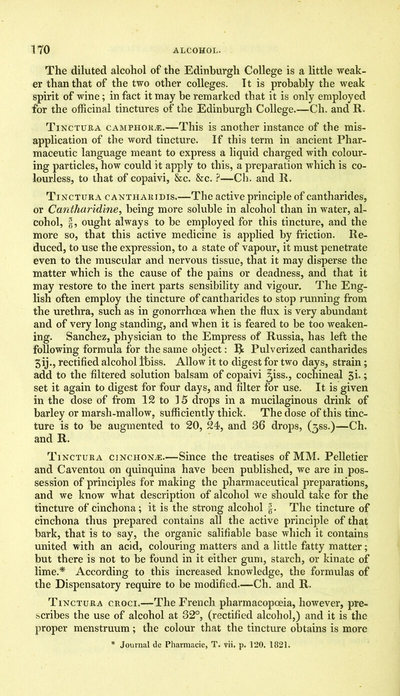 The diluted alcohol of the Edinburgh College is a little weak- er than that of the two other colleges. It is probably the weak spirit of wine; in fact it may be remarked that it is only employed for the officinal tinctures of the Edinburgh College.—Ch. and R. Tinctura camphors.-—This is another instance of the mis- application of the word tincture. If this term in ancient Phar- maceutic language meant to express a liquid charged with colour- ing particles, how could it apply to this, a preparation which is co- lourless, to that of copaivi, &c, &c. ?—Ch. and R. Tinctura cantharidis,—The active principle of cantharides, or Cantharidine, being more soluble in alcohol than in water, al- cohol, f, ought always to be employed for this tincture, and the more so, that this active medicine is applied by friction. Re- duced, to use the expression, to a state of vapour, it must penetrate even to the muscular and nervous tissue, that it may disperse the matter which is the cause of the pains or deadness, and that it may restore to the inert parts sensibility and vigour. The Eng- lish often employ the tincture of cantharides to stop running from the urethra, such as in gonorrhoea when the flux is very abundant and of very long standing, and when it is feared to be too weaken- ing. Sanchez, physician to the Empress of Russia, has left the following formula for the same object: ft Pulverized cantharides 3ij., rectified alcohol Ibiss. Allow it to digest for two days, strain; add to the filtered solution balsam of copaivi 3iss., cochineal 3i.; set it again to digest for four days, and filter for use. It is given in the dose of from 12 to 15 drops in a mucilaginous drink of barley or marsh-mallow, sufficiently thick. The dose of this tinc- ture is to be augmented to 20, 24, and 36 drops, (3SS.)—Ch. and R. Tinctura cinchona.—Since the treatises of MM. Pelletier and Caventou on quinquina have been published, we are in pos- session of principles for making the pharmaceutical preparations, and we know what description of alcohol we should take for the tincture of cinchona; it is the strong alcohol g. The tincture of cinchona thus prepared contains all the active principle of that bark, that is to say, the organic salifiable base which it contains united with an acid, colouring matters and a little fatty matter; but there is not to be found in it either gum, starch, or kinate of lime.* According to this increased knowledge, the formulas of the Dispensatory require to be modified.—Ch. and R. Tinctura croci.—1The French pharmacopoeia, however, pre- scribes the use of alcohol at 32°, (rectified alcohol,) and it is the proper menstruum; the colour that the tincture obtains is more