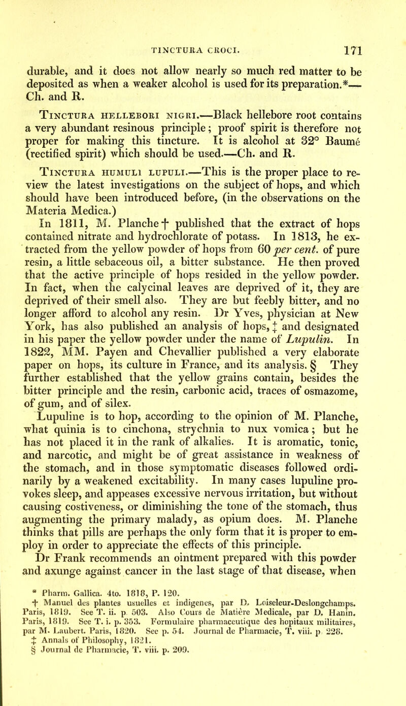 durable, and it does not allow nearly so much red matter to be deposited as when a weaker alcohol is used for its preparation.* * * §— Ch. and It. Tinctura hellebori nigri.—Black hellebore root contains a very abundant resinous principle; proof spirit is therefore not proper for making this tincture. It is alcohol at 32° Baume (rectified spirit) which should be used.—Ch. and R. Tinctura humuli lupuli.—This is the proper place to re- view the latest investigations on the subject of hops, and which should have been introduced before, (in the observations on the Materia Medica.) In 1811, M. Blanche ■)* published that the extract of hops contained nitrate and hydrochlorate of potass. In 1813, he ex- tracted from the yellow powder of hops from 60 per cent, of pure resin, a little sebaceous oil, a bitter substance. He then proved that the active principle of hops resided in the yellow powder. In fact, when the calycinal leaves are deprived of it, they are deprived of their smell also. They are but feebly bitter, and no longer afford to alcohol any resin. Dr Yves, physician at New York, has also published an analysis of hops, j and designated in his paper the yellow powder under the name of Lupulin. In 1822, MM. Payen and Chevallier published a very elaborate paper on hops, its culture in France, and its analysis. § They further established that the yellow grains contain, besides the bitter principle and the resin, carbonic acid, traces of osmazome, of gum, and of silex. Lupuline is to hop, according to the opinion of M. Planche, what quinia is to cinchona, strychnia to nux vomica; but he has not placed it in the rank of alkalies. It is aromatic, tonic, and narcotic, and might be of great assistance in weakness of the stomach, and in those symptomatic diseases followed ordi- narily by a weakened excitability. In many cases lupuline pro- vokes sleep, and appeases excessive nervous irritation, but without causing costiveness, or diminishing the tone of the stomach, thus augmenting the primary malady, as opium does. M. Planche thinks that pills are perhaps the only form that it is proper to em- ploy in order to appreciate the effects of this principle. Dr Frank recommends an ointment prepared with this powder and axunge against cancer in the last stage of that disease, when * Pharm. Gallica. 4to. 1818, P. 120. •f Manuel des plantes usuelles et indigenes, par D, Loiseleur-Deslongchamps. Paris, 1819. See T. ii. p 503. Also Cours de Matiere Medicale, par D. Hanin. Paris, 1819. See T. i. p. 353. Fornmlaire pharmaceutique des hopitaux militaires, par M. Laubert. Paris, 1820. See p. 54. Journal de Pharmacie, T. viii. p 228. X Annals of Philosophy, 1821.