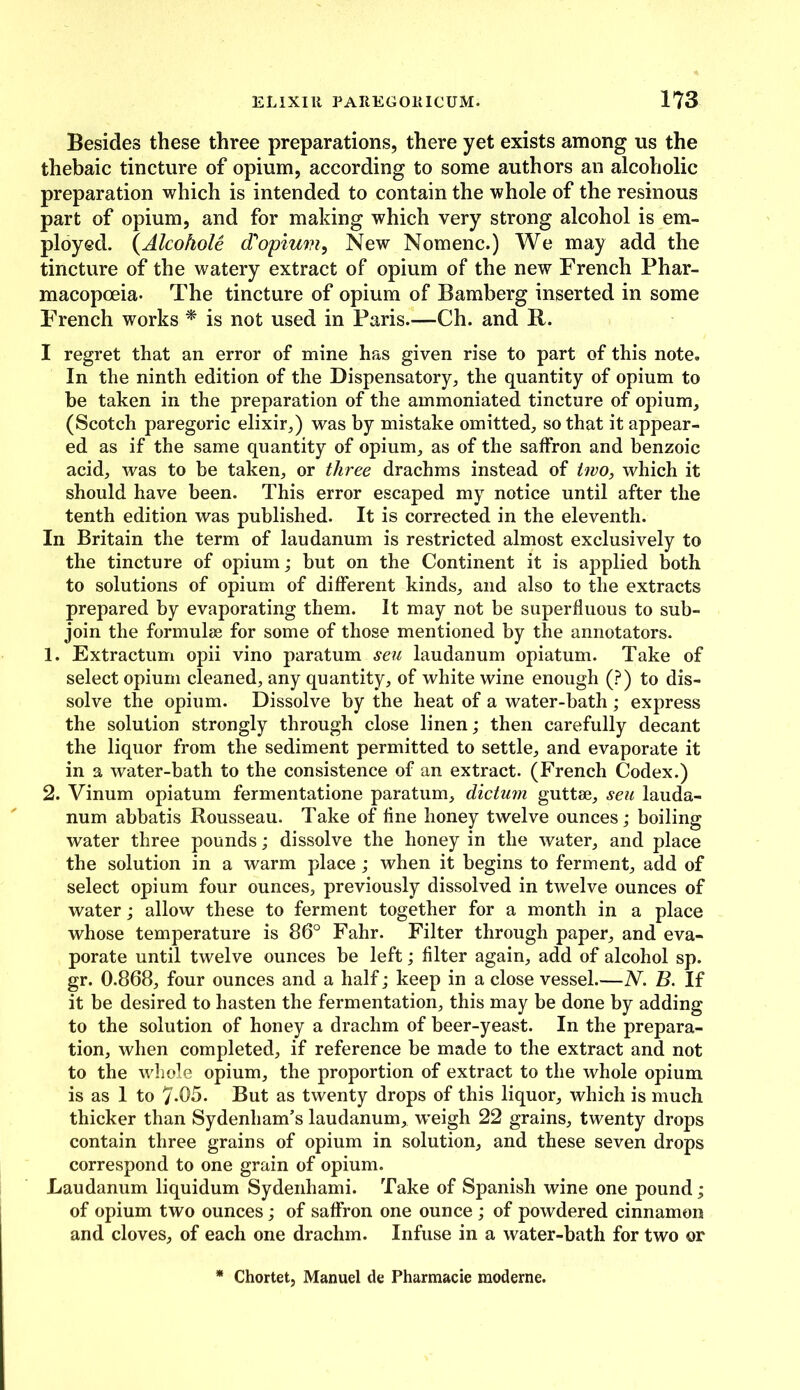 Besides these three preparations, there yet exists among us the thebaic tincture of opium, according to some authors an alcoholic preparation which is intended to contain the whole of the resinous part of opium, and for making which very strong alcohol is em- ployed. (Alcohole (Topium, New Nomenc.) We may add the tincture of the watery extract of opium of the new French Phar- macopoeia- The tincture of opium of Bamberg inserted in some French works * is not used in Paris.—Ch. and R. I regret that an error of mine has given rise to part of this note. In the ninth edition of the Dispensatory, the quantity of opium to be taken in the preparation of the ammoniated tincture of opium, (Scotch paregoric elixir,) was by mistake omitted, so that it appear- ed as if the same quantity of opium, as of the saffron and benzoic acid, was to be taken, or three drachms instead of two, which it should have been. This error escaped my notice until after the tenth edition was published. It is corrected in the eleventh. In Britain the term of laudanum is restricted almost exclusively to the tincture of opium; but on the Continent it is applied both to solutions of opium of different kinds, and also to the extracts prepared by evaporating them. It may not be superfluous to sub- join the formulae for some of those mentioned by the annotators. 1. Extractum opii vino paratum seu laudanum opiatum. Take of select opium cleaned, any quantity, of white wine enough (?) to dis- solve the opium. Dissolve by the heat of a water-bath ; express the solution strongly through close linen; then carefully decant the liquor from the sediment permitted to settle, and evaporate it in a water-bath to the consistence of an extract. (French Codex.) 2. Vinum opiatum fermentatione paratum, dictum guttae, seu lauda- num abbatis Rousseau. Take of fine honey twelve ounces; boiling water three pounds; dissolve the honey in the water, and place the solution in a warm place ; when it begins to ferment, add of select opium four ounces, previously dissolved in twelve ounces of water; allow these to ferment together for a month in a place whose temperature is 86° Fahr. Filter through paper, and eva- porate until twelve ounces be left; filter again, add of alcohol sp. gr. 0.868, four ounces and a half; keep in a close vessel.—N. B. If it be desired to hasten the fermentation, this may be done by adding to the solution of honey a drachm of beer-yeast. In the prepara- tion, when completed, if reference be made to the extract and not to the whole opium, the proportion of extract to the whole opium is as 1 to 7-05. But as twenty drops of this liquor, which is much thicker than Sydenham’s laudanum, weigh 22 grains, twenty drops contain three grains of opium in solution, and these seven drops correspond to one grain of opium. Laudanum liquidum Sydenhami. Take of Spanish wine one pound; of opium two ounces; of saffron one ounce; of powdered cinnamon and cloves, of each one drachm. Infuse in a water-bath for two or * Chortet, Manuel de Pharmacie moderne.