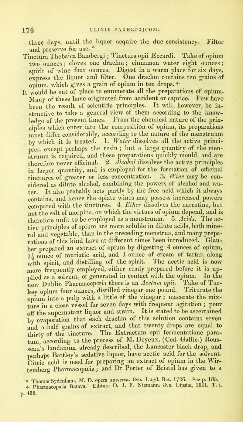 three days, until the liquor acquire the due consistency. Filter and preserve for use. * Tinctura Thebaica Bambergi; Tinctura opii Eccardi. Take of opium two ounces; cloves one drachm; cinnamon water eight ounces; spirit of wine four ounces. Digest in a warm place for six days,, express the liquor and filter. One drachm contains ten grains of opium, which gives a grain of opium in ten drops, t It would be out of place to enumerate all the preparations of opium. Many of these have originated from accident or caprice. Few have been the result of scientific principles. It will, however, be in- structive to take a general view of them according to the know- ledge of the present times. From the chemical nature of the prin- ciples which enter into the composition of opium, its preparations must differ considerably, according to the nature of the menstruum by which it is treated. 1. Water dissolves all the active princi- ples, except perhaps the resin; but a large quantity of the men- struum is required, and these preparations quickly mould, and are therefore never officinal. 2. Alcohol dissolves the active principles in larger quantity, and is employed for the formation of officinal tinctures of greater or less concentration. 3. Wine may be con- sidered as dilute alcohol, combining the powers of alcohol and wa- ter. It also probably acts partly by the free acid which it always contains, and hence the opiate wines may possess increased powers compared with the tinctures. 4. Ether dissolves the narcotine, but not the salt of morphia, on which the virtues of opium depend, and is therefore unfit to be employed as a menstruum. 5. Acids. The ac- tive principles of opium are more soluble in dilute acids, both mine- ral and vegetable, than in the preceding menstrua, and many prepa- rations of this kind have at different times been introduced. Glau- ber prepared an extract of opium by digesting 4 ounces of opium, 11 ounce of muriatic acid, and 1 ounce of cream of tartar, along with spirit, and distilling off the spirit. The acetic acid is now more frequently employed, either ready prepared before it is ap- plied as a solvent, or generated in contact with the opium. In the new Dublin Pharmacopoeia there is an Acetum opii. Take of Tur- key opium four ounces, distilled vinegar one pound. Triturate the opium into a pulp with a little of the vinegar; macerate the mix- ture in a close vessel for seven days with frequent agitation ; pour off the supernatant liquor and strain. It is stated to be ascertained by evaporation that each drachm of this solution contains seven and a-half grains of extract, and that twenty drops are equal to thirty of the tincture. The Extractum opii fermentatione para- tum, according to the process of M. Deyeux, (Cod. Gallic.) Rous- seau s laudanum already described, the Lancaster black drop, and perhaps Battley’s sedative liquor, have acetic acid for the solvent. Citric acid is used for preparing an extract of opium in the Wir- temberg Pharmacopoeia; and Dr Porter of Bristol has given to a * Thomee Sydenham, M. D. opera universa. 8vo. Lugd. Bat. 1726. See p. 185. f Pharmacopoeia Batava. Editore D. J. F. Niemann. 8vo. Lipsiae, 1811. T. i. p. 458.