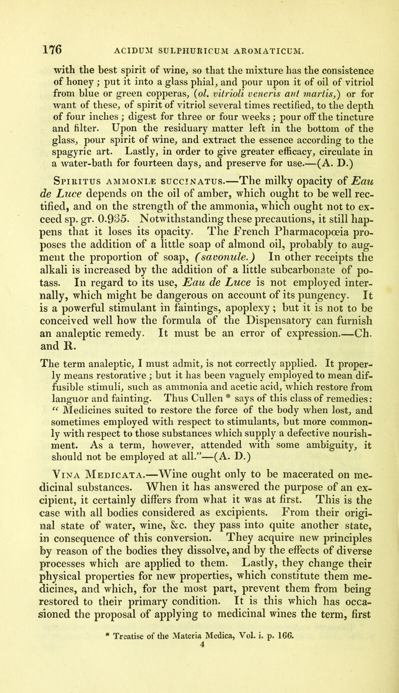 with the best spirit of wine, so that the mixture has the consistence of honey ; put it into a glass phial, and pour upon it of oil of vitriol from blue or green copperas, (ol. vitrioli veneris ant martis,) or for want of these, of spirit of vitriol several times rectified, to the depth of four inches ; digest for three or four weeks ; pour off the tincture and filter. Upon the residuary matter left in the bottom of the glass, pour spirit of wine, and extract the essence according to the spagyric art. Lastly, in order to give greater efficacy, circulate in a water-bath for fourteen days, and preserve for use.—(A. D.) Spiritus ammonia: succinatus.—The milky opacity of Eau de Luce depends on the oil of amber, which ought to be well rec- tified, and on the strength of the ammonia, which ought not to ex- ceed sp. gr. 0.935. Notwithstanding these precautions, it still hap- pens that it loses its opacity. The French Pharmacopoeia pro- poses the addition of a little soap of almond oil, probably to aug- ment the proportion of soap, (savonule.) In other receipts the alkali is increased by the addition of a little subcarbonate of po- tass. In regard to its use, Eau de Luce is not employed inter- nally, which might be dangerous on account of its pungency. It is a powerful stimulant in faintings, apoplexy; but it is not to be conceived well how the formula of the Dispensatory can furnish an analeptic remedy. It must be an error of expression.—Ch. and It. The term analeptic, I must admit, is not correctly applied. It proper- ly means restorative ; but it has been vaguely employed to mean dif- fusible stimuli, such as ammonia and acetic acid, which restore from languor and fainting. Thus Cullen * says of this class of remedies: €e Medicines suited to restore the force of the body when lost, and sometimes employed with respect to stimulants, but more common- ly with respect to those substances which supply a defective nourish- ment. As a term, however, attended with some ambiguity, it should not be employed at all.”—(A. D.) Vina Medic at a.—Wine ought only to be macerated on me- dicinal substances. When it has answered the purpose of an ex- cipient, it certainly differs from what it was at first. This is the case with all bodies considered as excipients. From their origi- nal state of water, wine, &c. they pass into quite another state, in consequence of this conversion. They acquire new principles by reason of the bodies they dissolve, and by the effects of diverse processes which are applied to them. Lastly, they change their physical properties for new properties, which constitute them me- dicines, and which, for the most part, prevent them from being restored to their primary condition. It is this which has occa- sioned the proposal of applying to medicinal wines the term, first * Treatise of the Materia Medica, Vol. i. p. 166.