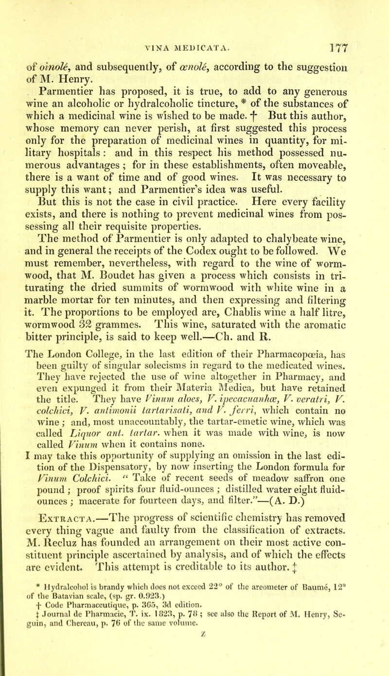 VINA MED I CAT A. ] 77 of oinole, and subsequently, of cenole, according to the suggestion of M. Henry. Parmentier has proposed, it is true, to add to any generous wine an alcoholic or hydralcoholic tincture, * of the substances of which a medicinal wine is wished to be made. *f* But this author, whose memory can never perish, at first suggested this process only for the preparation of medicinal wines in quantity, for mi- litary hospitals : and in this respect his method possessed nu- merous advantages ; for in these establishments, often moveable, there is a want of time and of good wines. It was necessary to supply this want; and Parmentier’s idea was useful. But this is not the case in civil practice. Here every facility exists, and there is nothing to prevent medicinal wines from pos- sessing all their requisite properties. The method of Parmentier is only adapted to chalybeate wine, and in general the receipts of the Codex ought to be followed. We must remember, nevertheless, with regard to the wine of worm- wood, that M. Boudet has given a process which consists in tri- turating the dried summits of wormwood with white wine in a marble mortar for ten minutes, and then expressing and filtering it. The proportions to be employed are, Chablis wine a half litre, wormwood grammes. This wine, saturated with the aromatic bitter principle, is said to keep well.—Ch. and R. The London College, in the last edition of their Pharmacopoeia, has been guilty of singular solecisms in regard to the medicated wines. They have rejected the use of wine altogether in Pharmacy, and even expunged it from their Materia Medica, but have retained the title. They have Vinum aloes, V. ipecacuanhas, V. veratri, V. colchici, V. antimonii tartarisati, and V. ferri, which contain no wine ; and, most unaccountably, the tartar-emetic wine, which was called Liquor ant. tartar, when it was made with wine, is now called Vinum when it contains none. I may take this opportunity of supplying an omission in the last edi- tion of the Dispensatory, by now inserting the London formula for Vinum Colchici. “ Take of recent seeds of meadow saffron one pound ; proof spirits four fluid-ounces ; distilled water eight fluid- ounces ; macerate for fourteen days, and filter.”—(A. D.) Extract a.—The progress of scientific chemistry has removed every thing vague and faulty from the classification of extracts. M. Ilecluz has founded an arrangement on their most active con- stituent principle ascertained by analysis, and of which the effects are evident. This attempt is creditable to its author, j * Hydralcohol is brandy which does not exceed 22° of the areometer of Baume, 12° of the Batavian scale, (sp. gr. 0.923.) Code Pharmaceutique, p. 365, 3d edition, t Journal de Pharmacie, T. ix. 1823, p. 76 ; see also the Report of M, Henry, Se- guin, and Chereau, p. 76 of the same volume. z