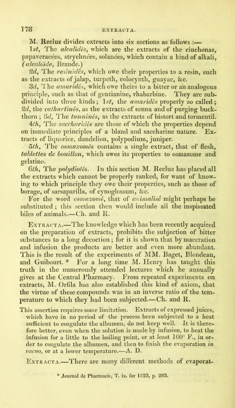 M. Recluz divides extracts into six sections as follows :— \st, The alcalides, which are the extracts of the cinchonas, papaveracees, strychnees, solanees, which contain a kind of alkali, (alcaloide, Brande.) 2d, The resinides, which owe their properties to a resin, such as the extracts of jalap, turpeth, colocynth, guayac, &c. 3d, The amarides, which owe theirs to a bitter or an analogous principle, such as that of gentianine, rhabarbine. They are sub- divided into three kinds; 1 st, the amarides properly so called; 2d, the cathartines, as the extracts of senna and of purging buck- thorn ; 3d, The tannines, as the extracts of bistort and tormentih The saccharides are those of which the properties depend on immediate principles of a bland and saccharine nature. Ex- tracts of liquorice, dandelion, polypodium, juniper. 5th, The osmazomes contains a single extract, that of flesh, tablettes de bouillon, which owes its properties to osmazome and gelatine. Qth, The polydiotes. In this section M. Recluz has placed all the extracts which cannot be properly ranked, for want of know- ing to which principle they owe their properties, such as those of borage, of sarsaparilla, of cynoglossum, &c. For the word osmazome, that of animalise might perhaps be substituted ; this section then would include all the inspissated biles of animals.—Ch. and R. Extracta.—The knowledge which has been recently acquired on the preparation of extracts, prohibits the subjection of bitter substances to a long decoction; for it is shown that by maceration and infusion the products are better and even more abundant. This is the result of the experiments of MM. Baget, Blondeau, and Guibourt. * For a long time M. FXenry has taught this truth in the numerously attended lectures which he annually gives at the Central Pharmacy. From repeated experiments on extracts, M. Orfila has also established this kind of axiom, that the virtue of these compounds was in an inverse ratio of the tem- perature to which they had been subjected.—Ch. and R. This assertion requires some limitation. Extracts of expressed juices, which have in no period of the process been subjected to a heat sufficient to coagulate the albumen, do not keep well. It is there- fore better, even when the solution is made by infusion, to heat the infusion for a little to the boiling point, or at least 160° F., in or- der to coagulate the albumen, and then to finish the evaporation in vacuo, or at a lower temperature.—A. D. Extracta.—There are many different methods of evaporat-