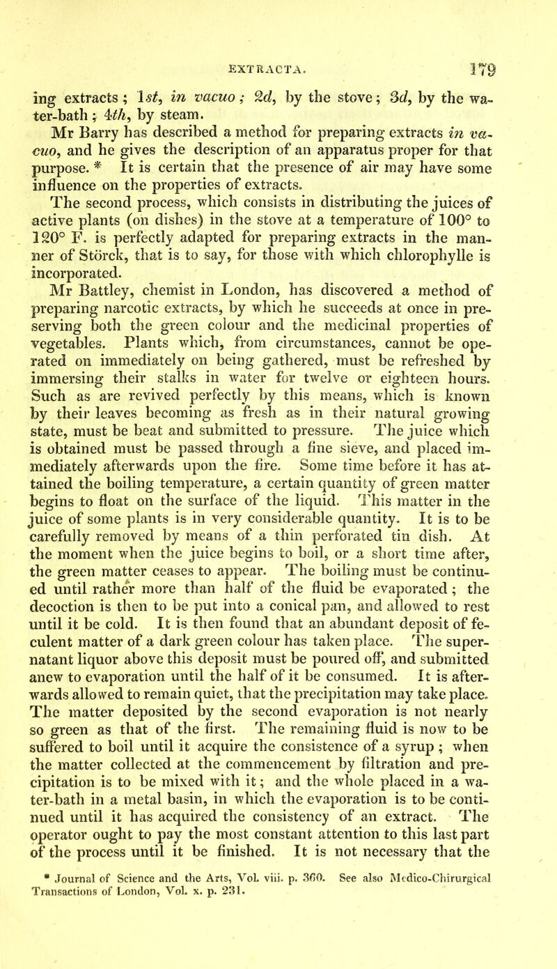 ing extracts; 1st, in vacuo; %d, by the stove; 3d, by the wa- ter-bath ; 4dh, by steam. Mr Barry has described a method for preparing extracts in va- euo, and he gives the description of an apparatus proper for that purpose. * It is certain that the presence of air may have some influence on the properties of extracts. The second process, which consists in distributing the juices of active plants (on dishes) in the stove at a temperature of 100° to 120° F. is perfectly adapted for preparing extracts in the man- ner of Storck, that is to say, for those with which chlorophylle is incorporated. Mr Battley, chemist in London, has discovered a method of preparing narcotic extracts, by which he succeeds at once in pre- serving both the green colour and the medicinal properties of vegetables. Plants which, from circumstances, cannot be ope- rated on immediately on being gathered, must be refreshed by immersing their stalks in water for twelve or eighteen hours. Such as are revived perfectly by this means, which is known by their leaves becoming as fresh as in their natural growing state, must be beat and submitted to pressure. The juice which is obtained must be passed through a fine sieve, and placed im- mediately afterwards upon the fire. Some time before it has at- tained the boiling temperature, a certain quantity of green matter begins to float on the surface of the liquid. This matter in the juice of some plants is in very considerable quantity. It is to be carefully removed by means of a thin perforated tin dish. At the moment when the juice begins to boil, or a short time after, the green matter ceases to appear. The boiling must be continu- ed until rather more than half of the fluid be evaporated; the decoction is then to be put into a conical pan, and allowed to rest until it be cold. It is then found that an abundant deposit of fe- culent matter of a dark green colour has taken place. The super- natant liquor above this deposit must be poured off*, and submitted anew to evaporation until the half of it be consumed. It is after- wards allowed to remain quiet, that the precipitation may take place. The matter deposited by the second evaporation is not nearly so green as that of the first. The remaining fluid is now to be suffered to boil until it acquire the consistence of a syrup ; when the matter collected at the commencement by filtration and pre- cipitation is to be mixed with it; and the whole placed in a wa- ter-bath in a metal basin, in which the evaporation is to be conti- nued until it has acquired the consistency of an extract. The operator ought to pay the most constant attention to this last part of the process until it be finished. It is not necessary that the * Journal of Science and the Arts, VoL viii. p. 300. See also Medico-Chirurgical Transactions of London, VoL x. p. 231.