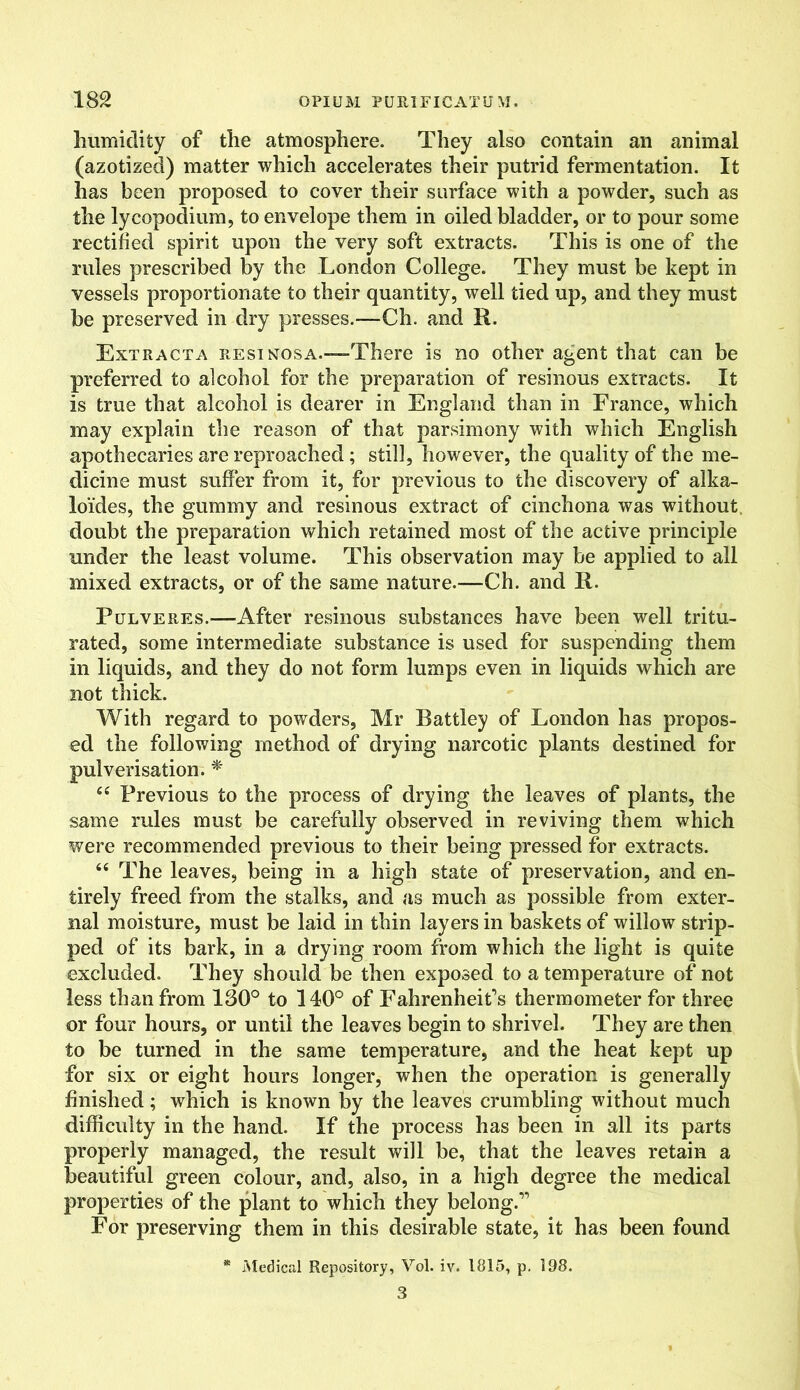 humidity of the atmosphere. They also contain an animal (azotized) matter which accelerates their putrid fermentation. It has been proposed to cover their surface with a powder, such as the lycopodium, to envelope them in oiled bladder, or to pour some rectified spirit upon the very soft extracts. This is one of the rules prescribed by the London College. They must be kept in vessels proportionate to their quantity, well tied up, and they must be preserved in dry presses.—Ch. and R. Extracta resinosa.-—There is no other agent that can be preferred to alcohol for the preparation of resinous extracts. It is true that alcohol is dearer in England than in France, which may explain the reason of that parsimony with which English apothecaries are reproached ; still, however, the quality of the me- dicine must suffer from it, for previous to the discovery of alka- lo'ides, the gummy and resinous extract of cinchona was without doubt the preparation which retained most of the active principle under the least volume. This observation may be applied to all mixed extracts, or of the same nature.—Ch. and R. Pulveres.—After resinous substances have been well tritu- rated, some intermediate substance is used for suspending them in liquids, and they do not form lumps even in liquids which are not thick. With regard to powders, Mr Battley of London has propos- ed the following method of drying narcotic plants destined for pulverisation. * 64 Previous to the process of drying the leaves of plants, the same rules must be carefully observed in reviving them which were recommended previous to their being pressed for extracts. 66 The leaves, being in a high state of preservation, and en- tirely freed from the stalks, and as much as possible from exter- nal moisture, must be laid in thin layers in baskets of willow strip- ped of its bark, in a drying room from which the light is quite excluded. They should be then exposed to a temperature of not less than from 130° to 140° of Fahrenheit’s thermometer for three or four hours, or until the leaves begin to shrivel. They are then to be turned in the same temperature, and the heat kept up for six or eight hours longer, when the operation is generally finished; which is known by the leaves crumbling without much difficulty in the hand. If the process has been in all its parts properly managed, the result will be, that the leaves retain a beautiful green colour, and, also, in a high degree the medical properties of the plant to which they belong.” For preserving them in this desirable state, it has been found * Medical Repository, Vol. iv. 1815, p. 198. 3