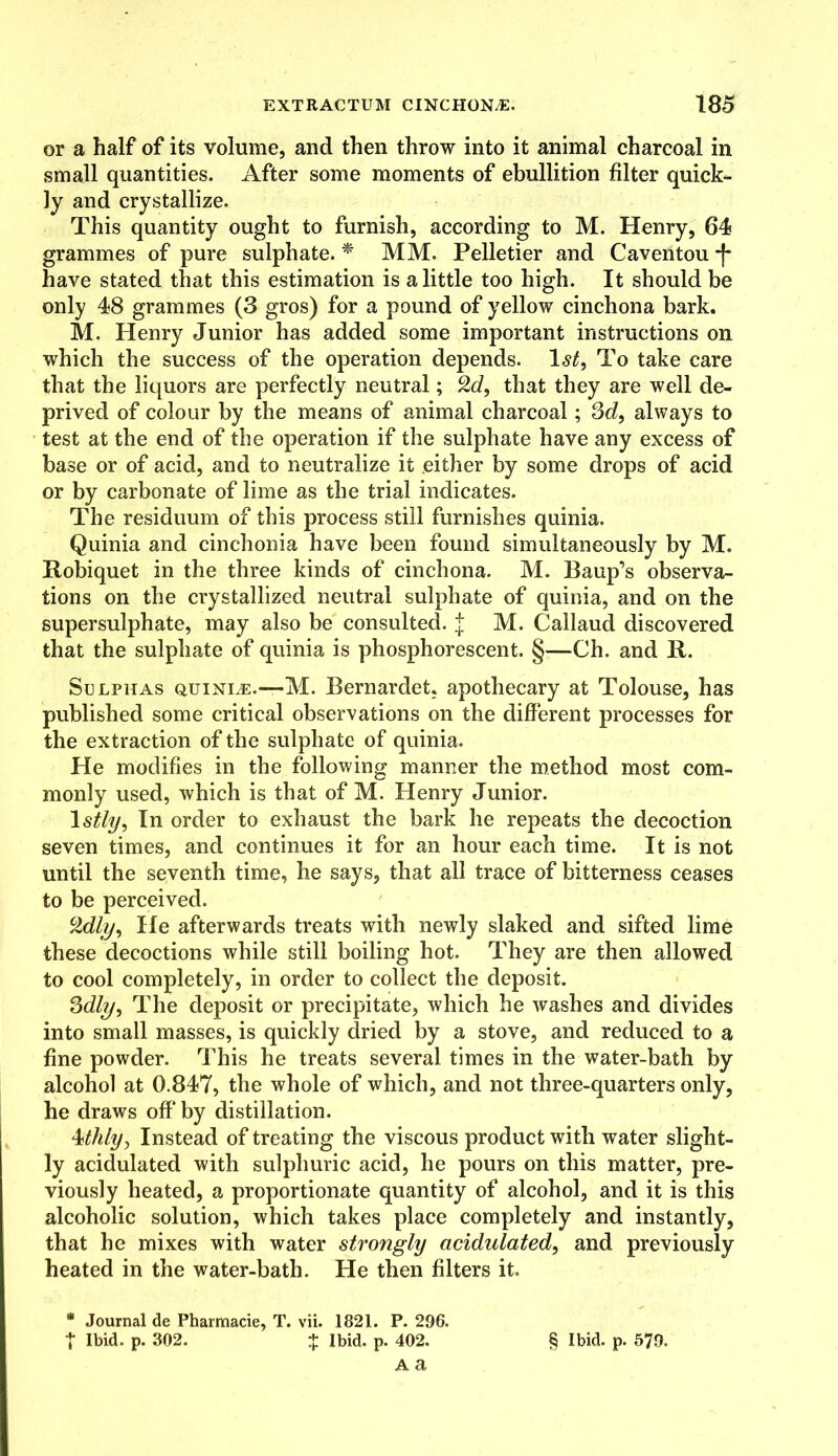 or a half of its volume, and then throw into it animal charcoal in small quantities. After some moments of ebullition filter quick- ly and crystallize. This quantity ought to furnish, according to M. Henry, 64 grammes of pure sulphate. * MM. Pelletier and Caventou -f* have stated that this estimation is a little too high. It should be only 48 grammes (3 gros) for a pound of yellow cinchona bark. M. Henry Junior has added some important instructions on which the success of the operation depends. 1st, To take care that the liquors are perfectly neutral; %d, that they are well de- prived of colour by the means of animal charcoal; 3d, always to test at the end of the operation if the sulphate have any excess of base or of acid, and to neutralize it either by some drops of acid or by carbonate of lime as the trial indicates. The residuum of this process still furnishes quinia. Quinia and cinchonia have been found simultaneously by M. Robiquet in the three kinds of cinchona. M. Baup’s observa- tions on the crystallized neutral sulphate of quinia, and on the supersulphate, may also be consulted, j M. Callaud discovered that the sulphate of quinia is phosphorescent. §-—Ch. and It. Sulphas quinle.—M. Bernardet. apothecary at Tolouse, has published some critical observations on the different processes for the extraction of the sulphate of quinia. He modifies in the following manner the method most com- monly used, which is that of M. Henry Junior. 1 stly, In order to exhaust the bark he repeats the decoction seven times, and continues it for an hour each time. It is not until the seventh time, he says, that all trace of bitterness ceases to be perceived. cMly, He afterwards treats with newly slaked and sifted lime these decoctions while still boiling hot. They are then allowed to cool completely, in order to collect the deposit. 3dly, The deposit or precipitate, which he washes and divides into small masses, is quickly dried by a stove, and reduced to a fine powder. This he treats several times in the water-bath by alcohol at 0.847, the whole of which, and not three-quarters only, he draws off by distillation. 4thly, Instead of treating the viscous product with water slight- ly acidulated with sulphuric acid, he pours on this matter, pre- viously heated, a proportionate quantity of alcohol, and it is this alcoholic solution, which takes place completely and instantly, that he mixes with water strongly acidulated, and previously heated in the water-bath. He then filters it. * Journal de Pharmacie, T. vii. 1821. P. 296. | Ibid. p. 302. + Ibid. p. 402. A a § Ibid. p. 579.