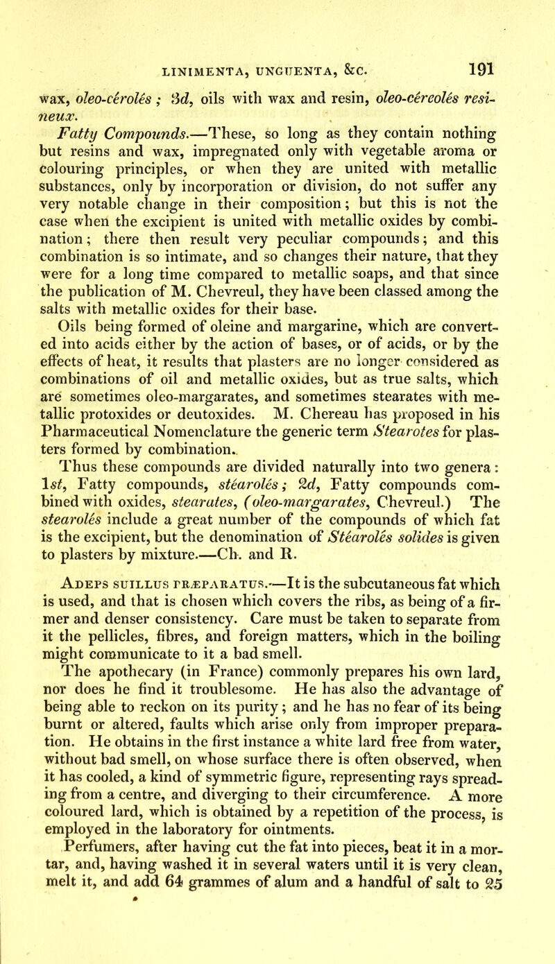 wax, oleo-ceroles ; Sd, oils with wax and resin, oleo-cereoles resi- neux. Fatty Compounds.—These, so long as they contain nothing but resins and wax, impregnated only with vegetable aroma or colouring principles, or when they are united with metallic substances, only by incorporation or division, do not suffer any very notable change in their composition; but this is not the case when the excipient is united with metallic oxides by combi- nation ; there then result very peculiar compounds; and this combination is so intimate, and so changes their nature, that they were for a long time compared to metallic soaps, and that since the publication of M. Chevreul, they have been classed among the salts with metallic oxides for their base. Oils being formed of oleine and margarine, which are convert- ed into acids either by the action of bases, or of acids, or by the effects of heat, it results that plasters are no longer considered as combinations of oil and metallic oxides, but as true salts, which are sometimes oleo-margarates, and sometimes stearates with me- tallic protoxides or deutoxides. M. Chereau has proposed in his Pharmaceutical Nomenclature the generic term Stearotes for plas- ters formed by combination. Thus these compounds are divided naturally into two genera: Fatty compounds, stearotes; 2d, Fatty compounds com- bined with oxides, stearates, (oleo-margarates, Chevreul.) The stearotes include a great number of the compounds of which fat is the excipient, but the denomination of Stearotes solides is given to plasters by mixture.—Ch. and R. Adefs suillus fr^eparatus.—It is the subcutaneous fat which is used, and that is chosen which covers the ribs, as being of a fir- mer and denser consistency. Care must be taken to separate from it the pellicles, fibres, and foreign matters, which in the boiling might communicate to it a bad smell. The apothecary (in France) commonly prepares his own lard, nor does he find it troublesome. He has also the advantage of being able to reckon on its purity; and he has no fear of its being burnt or altered, faults which arise only from improper prepara- tion. He obtains in the first instance a white lard free from water, without bad smell, on whose surface there is often observed, when it has cooled, a kind of symmetric figure, representing rays spread- ing from a centre, and diverging to their circumference. A more coloured lard, which is obtained by a repetition of the process, is employed in the laboratory for ointments. Perfumers, after having cut the fat into pieces, beat it in a mor- tar, and, having washed it in several waters until it is very clean, melt it, and add 64 grammes of alum and a handful of salt to 25
