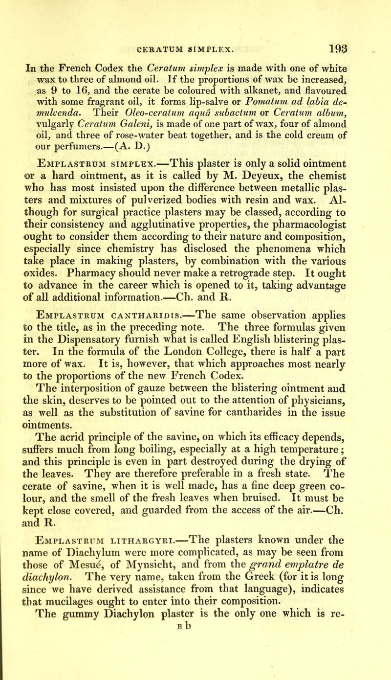 In the French Codex the Ceratum simplex is made with one of white wax to three of almond oil. If the proportions of wax be increased, as 9 to 16, and the cerate be coloured with alkanet, and flavoured with some fragrant oil, it forms lip-salve or Pomatum ad labia de- mulcenda. Their Oleo-ceratum aqua subacium or Ceratum album, vulgarly Ceratum Galeni, is made of one part of wax, four of almond oil, and three of rose-water beat together, and is the cold cream of our perfumers—(A. D.) Emplastrum simplex.-—This plaster is only a solid ointment or a hard ointment, as it is called by M. Deyeux, the chemist who has most insisted upon the difference between metallic plas- ters and mixtures of pulverized bodies with resin and wax. Al- though for surgical practice plasters may be classed, according to their consistency and agglutinative properties, the pharmacologist ought to consider them according to their nature and composition, especially since chemistry has disclosed the phenomena which take place in making plasters, by combination with the various oxides. Pharmacy should never make a retrograde step. It ought to advance in the career which is opened to it, taking advantage of all additional information.—Ch. and R. Emplastrum cantharidis.—The same observation applies to the title, as in the preceding note. The three formulas given in the Dispensatory furnish what is called English blistering plas- ter. In the formula of the London College, there is half a part more of wax. It is, however, that which approaches most nearly to the proportions of the new French Codex. The interposition of gauze between the blistering ointment and the skin, deserves to be pointed out to the attention of physicians, as well as the substitution of savine for cantharides in the issue ointments. The acrid principle of the savine, on which its efficacy depends, suffers much from long boiling, especially at a high temperature; and this principle is even in part destroyed during the drying of the leaves. They are therefore preferable in a fresh state. The cerate of savine, when it is well made, has a fine deep green co- lour, and the smell of the fresh leaves when bruised. It must be kept close covered, and guarded from the access of the air.—Ch. and R. Emplastrum lithargyri.—The plasters known under the name of Diachylum were more complicated, as may be seen from those of Mesue, of Mynsicht, and from the grand emplatre de diachylon. The very name, taken from the Greek (for it is long since we have derived assistance from that language), indicates that mucilages ought to enter into their composition. The gummy Diachylon plaster is the only one which is re- b b