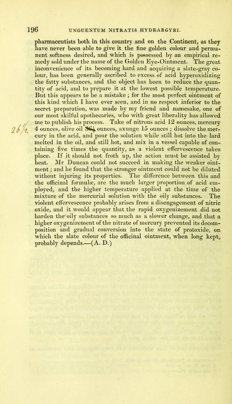 UNGUENTUM NIT RAT IS HYDRARGYEX. pharmaceutists both in this country and on the Continent, as they have never been able to give it the line golden colour and perma- nent softness desired, and which is possessed by an empirical re- medy sold under the name of the Golden Eye-Ointment. The great inconvenience of its becoming hard and acquiring a slate-gray co- lour, has been generally ascribed to excess of acid hyperoxidizing the fatty substances, and the object has been to reduce the quan- tity of acid, and to prepare it at the lowest possible temperature. But this appears to be a mistake ; for the most perfect ointment of this kind which I have ever seen, and in no respect inferior to the secret preparation, was made by my friend and namesake, one of our most skilful apothecaries, who with great liberality has allowed me to publish his process. Take of nitrous acid 12 ounces, mercury 4 ounces, olive oil ounces, axunge 15 ounces ; dissolve the mer- cury in the acid, and pour the solution while still hot into the lard melted in the oil, and still hot, and mix in a vessel capable of con- taining five times the quantity, as a violent effervescence takes place. If it should not froth up, the action must be assisted by heat. Mr Duncan could not succeed in making the weaker oint- ment ; and he found that the stronger ointment could not be diluted without injuring its properties. The difference between this and the officinal formulae, are the much larger proportion, of acid em- ployed, and the higher temperature applied at the time of the mixture of the mercurial solution with the oily substances. The violent effervescence probably arises from a disengagement of nitric oxide, and it would appear that the rapid oxygenizement did not harden the4 oily substances so much as a slower change, and that a higher oxygenizement of the nitrate of mercury prevented its decom- position and gradual conversion into the state of protoxide, on which the slate colour of the officinal ointment, when long kept, probably depends.—(A. D.)