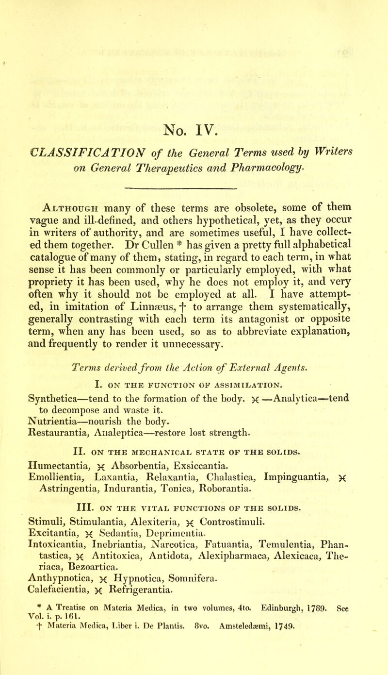 CLASSIFICA TION of the General Terms used by Writers on General Therapeutics and Pharmacology. Although many of these terms are obsolete, some of them vague and ill-defined, and others hypothetical, yet, as they occur in writers of authority, and are sometimes useful, I have collect- ed them together. Dr Cullen * has given a pretty full alphabetical catalogue of many of them, stating, in regard to each term, in what sense it has been commonly or particularly employed, with what propriety it has been used, why he does not employ it, and very often why it should not be employed at all. I have attempt- ed, in imitation of Linnaeus, *f- to arrange them systematically, generally contrasting with each term its antagonist or opposite term, when any has been used, so as to abbreviate explanation, and frequently to render it unnecessary. Terms derived from the Action of External Agents. I. ON THE FUNCTION OF ASSIMILATION. Synthetica—tend to the formation of the body, x —Analytica—tend to decompose and waste it. Nutrientia—nourish the body. Restaurantia, Analeptica—restore lost strength. II. ON THE MECHANICAL STATE OF THE SOLIDS. Humectantia, x Absorbentia, Exsiccantia. Emollientia, Laxantia, Relaxantia, Chalastica, Impinguantia, X Astringentia, Indurantia, Tonica, Roborantia. III. ON THE VITAL FUNCTIONS OF THE SOLIDS. Stimuli, Stimulantia, Alexiteria, x Controstimuli. Excitantia, x Sedantia, Deprimentia. Intoxicantia, Inebriantia, Narcotica, Fatuantia, Temulentia, Phan- tastica, x Antitoxica, Antidota, Alexipharmaca, Alexicaca, The- riaca, Bezoartica. Anthypnotica, x Hypnotica, Somnifera. Calefacientia, x Refrigerantia. * A Treatise on Materia Medica, in two volumes, 4to. Edinburgh. 1780. See Vol.i. p.161.