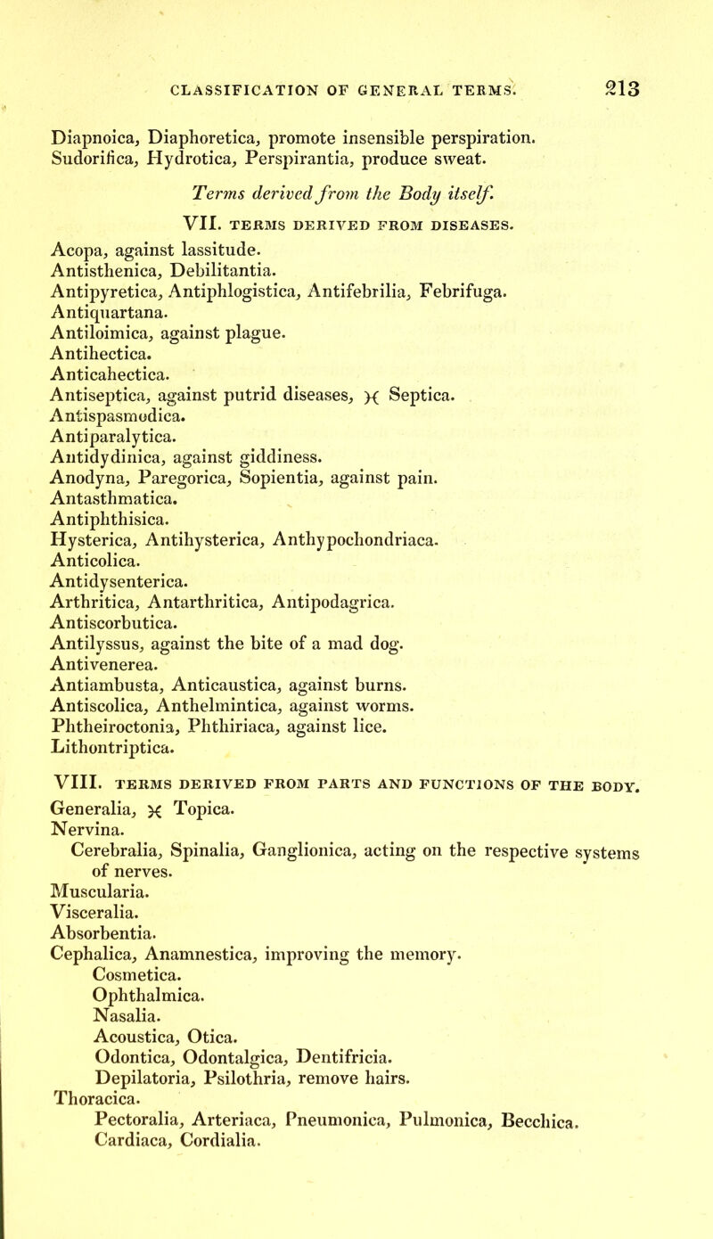 Diapnoica, Diaphoretica, promote insensible perspiration. Sudorilica, Hydrotica, Perspirantia, produce sweat. Terms derived from the Body itself. VII. TERMS DERIVED FROM DISEASES. Acopa, against lassitude. Antisthenica, Debilitantia. Antipyretica, Antiphlogistica, Antifebrilia, Febrifuga. Antiquartana. Antiloimica, against plague. Antihectica. Anticahectica. Antiseptica, against putrid diseases, x Septica. Antispasmodica. Antiparalytica. Antidydinica, against giddiness. Anodyna, Paregorica, Sopientia, against pain. Antasthmatica. Antiphthisica. Hysterica, Antihysterica, Anthypochondriaca. Anticolica. Antidysenterica. Arthritica, Antarthritica, Antipodagrica. Antiscorbutica. Antilyssus, against the bite of a mad dog. Antivenerea. Antiambusta, Anticaustica, against burns. Antiscolica, Anthelmintica, against worms. Phtheiroctonia, Phthiriaca, against lice. Lithontriptica. VIII. TERMS DERIVED FROM PARTS AND FUNCTIONS OF THE BODY. Gen eralia, x Topica. Nervina. Cerebralia, Spinalia, Ganglionica, acting on the respective systems of nerves. Muscularia. Visceralia. Absorbentia. Cephalica, Anamnestica, improving the memory. Cosmetica. Ophthalmica. Nasalia. Acoustica, Otica. Odontica, Odontalgica, Dentifricia. Depilatoria, Psilothria, remove hairs. Thoracica. Pectoralia, Arteriaca, Pneumonica, Pulmonica, Becchica. Cardiaca, Cordialia.