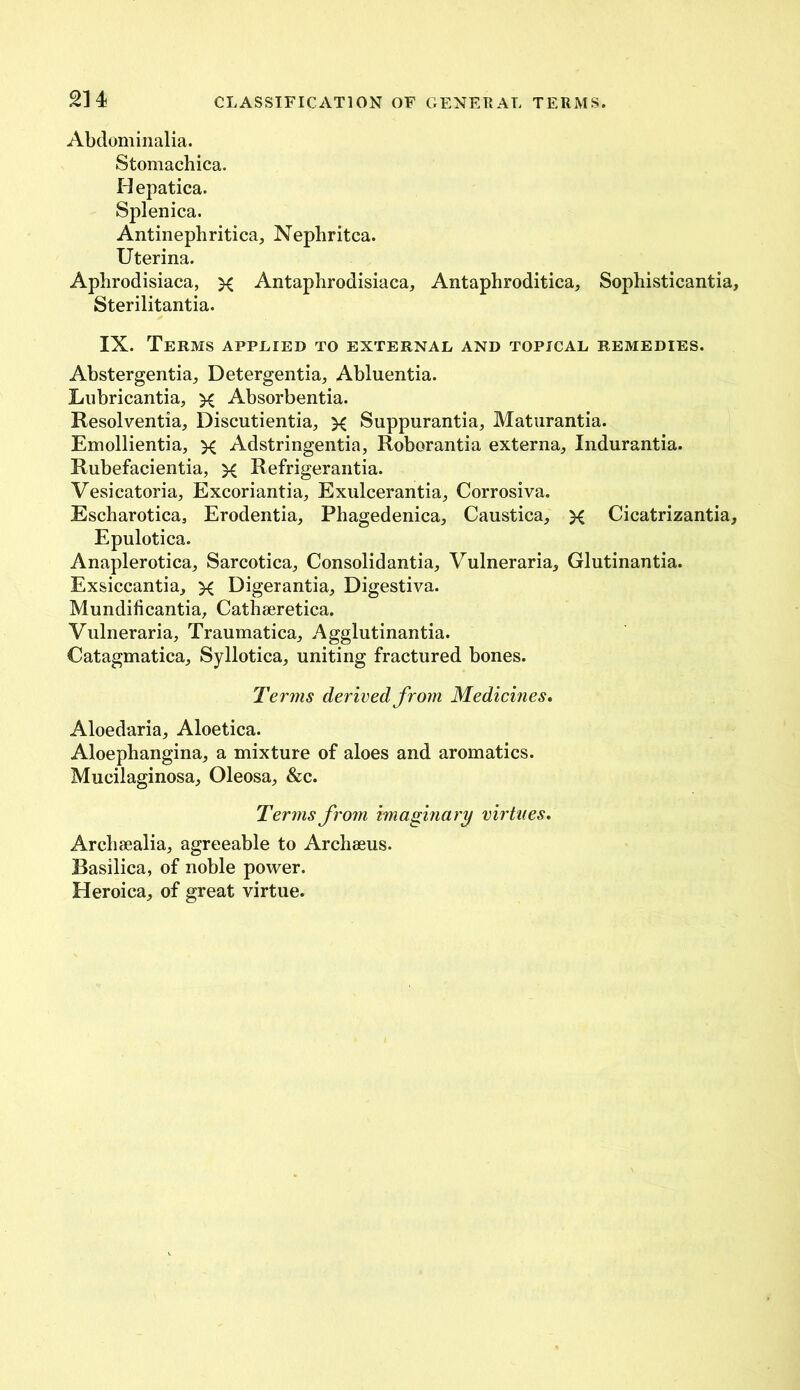 2H Abdominalia. Stomachica. Hepatica. Splenica. Antinephritica, Nephritca. Uterina. Aphrodisiaca, x Antaphrodisiaca, Antaphroditica, Sophisticantia, Sterilitantia. IX. Terms applied to external and topical remedies. Abstergentia, Detergentia, Abluentia. Lubricantia, x Absorbentia. Resolventia, Discutientia, x Suppurantia, Maturantia. Emollientia, x Adstringentia, Roborantia externa, Indurantia. Rubefacientia, x Refrigerantia. Vesicatoria, Excoriantia, Exulcerantia, Corrosiva. Escharotica, Erodentia, Phagedenica, Caustica, X Cicatrizantia, Epulotica. Anaplerotica, Sarcotica, Consolidantia, Vulneraria, Glutinantia. Exsiccantia, x Digerantia, Digestiva. Mundificantia, Cathseretica. Vulneraria, Traumatica, Agglutinantia. Catagmatica, Syllotica, uniting fractured bones. Terms derived from Medicines. Aloedaria, Aloetica. Aloephangina, a mixture of aloes and aromatics. Mucilaginosa, Oleosa, &c. Terms from imaginary virtues. Archsealia, agreeable to Archaeus. Basilica, of noble power. Heroica, of great virtue.