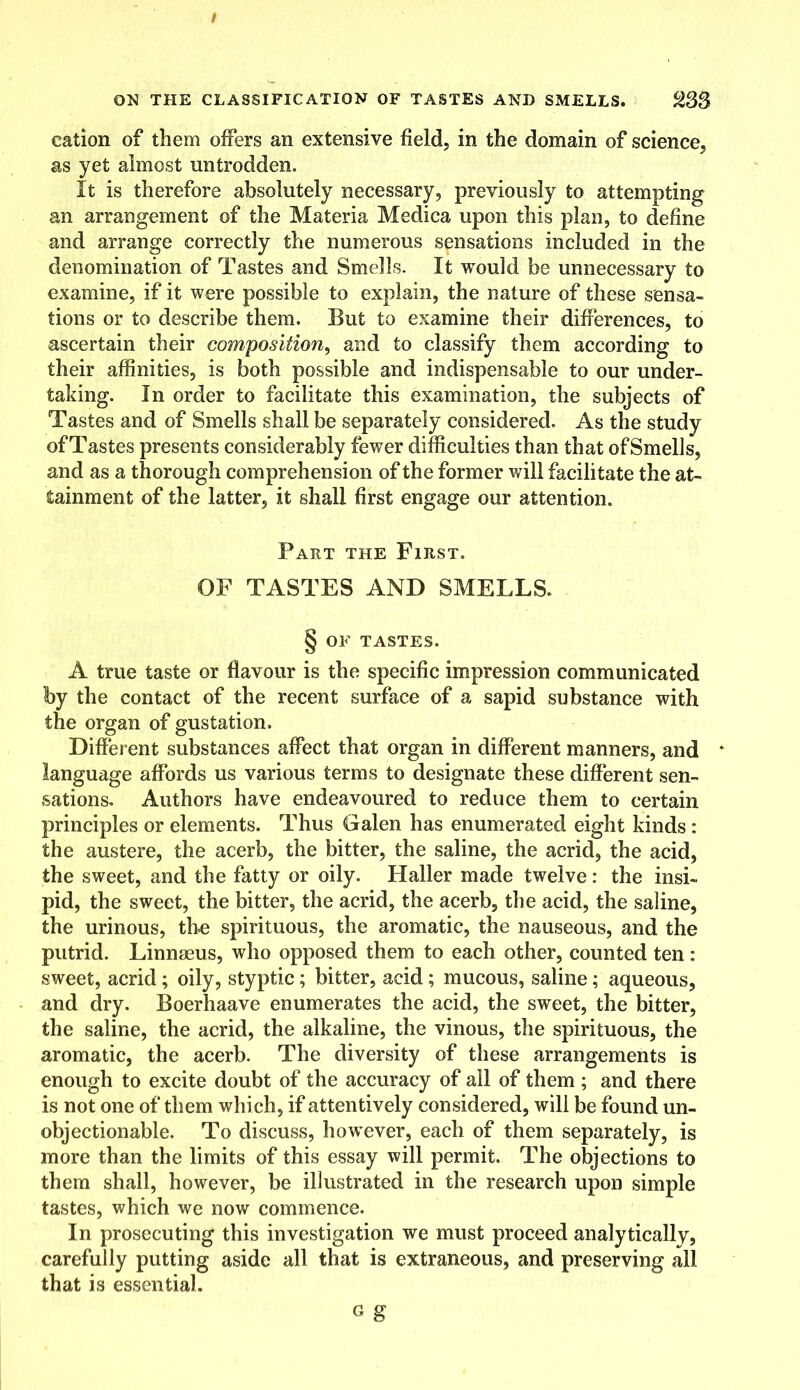 cation of them offers an extensive field, in the domain of science, as yet almost untrodden. It is therefore absolutely necessary, previously to attempting an arrangement of the Materia Medica upon this plan, to define and arrange correctly the numerous sensations included in the denomination of Tastes and Smells. It would be unnecessary to examine, if it were possible to explain, the nature of these sensa- tions or to describe them. But to examine their differences, to ascertain their composition, and to classify them according to their affinities, is both possible and indispensable to our under- taking. In order to facilitate this examination, the subjects of Tastes and of Smells shall be separately considered. As the study of Tastes presents considerably fewer difficulties than that ofSmells, and as a thorough comprehension of the former will facilitate the at- tainment of the latter, it shall first engage our attention. Part the First. OF TASTES AND SMELLS. § OF TASTES. A true taste or flavour is the specific impression communicated by the contact of the recent surface of a sapid substance with the organ of gustation. Different substances affect that organ in different manners, and * language affords us various terms to designate these different sen- sations. Authors have endeavoured to reduce them to certain principles or elements. Thus Galen has enumerated eight kinds: the austere, the acerb, the bitter, the saline, the acrid, the acid, the sweet, and the fatty or oily. Haller made twelve: the insi- pid, the sweet, the bitter, the acrid, the acerb, the acid, the saline, the urinous, the spirituous, the aromatic, the nauseous, and the putrid. Linnaeus, who opposed them to each other, counted ten : sweet, acrid ; oily, styptic; bitter, acid; mucous, saline; aqueous, and dry. Boerhaave enumerates the acid, the sweet, the bitter, the saline, the acrid, the alkaline, the vinous, the spirituous, the aromatic, the acerb. The diversity of these arrangements is enough to excite doubt of the accuracy of all of them ; and there is not one of them which, if attentively considered, will be found un- objectionable. To discuss, however, each of them separately, is more than the limits of this essay will permit. The objections to them shall, however, be illustrated in the research upon simple tastes, which we now commence. In prosecuting this investigation we must proceed analytically, carefully putting aside all that is extraneous, and preserving all that is essential. g g