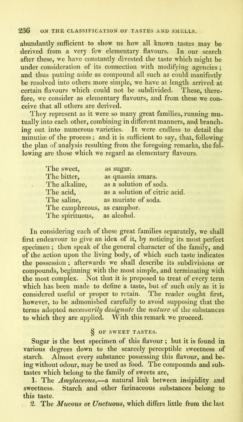 abundantly sufficient to show us how all known tastes may be derived from a very few elementary flavours. In our search after these, we have constantly divested the taste which might be under consideration of its connection with modifying agencies ; and thus putting aside as compound ail such as could manifestly be resolved into others more simple, we have at length arrived at certain flavours which could not be subdivided. These, there- fore, we consider as elementary flavours, and from these we con- ceive that all others are derived. They represent as it were so many great families, running mu- tually into each other, combining in different manners, and branch- ing out into numerous varieties. It were endless to detail the minutiae of the process; and it is sufficient to say, that, following the plan of analysis resulting from the foregoing remarks, the fol- lowing are those which we regard as elementary flavours. The sweet, The bitter, The alkaline, The acid, The saline, The camphreous, The spirituous, as sugar. as quassia amara. as a solution of soda, as a solution of citric acid, as muriate of soda, as camphor, as alcohol. In considering each of these great families separately, we shall first endeavour to give an idea of it, by noticing its most perfect specimen ; then speak of the general character of the family, and of the action upon the living body, of which such taste indicates the possession ; afterwards we shall describe its subdivisions or compounds, beginning with the most simple, and terminating with the most complex. Not that it is proposed to treat of every term which has been made to define a taste, but of such only as it is considered useful or proper to retain. The reader ought first, however, to be admonished carefully to avoid supposing that the terms adopted necessarily designate the nature of the substances to which they are applied. With this remark we proceed. § OF SWEET TASTES. Sugar is the best specimen of this flavour ; but it is found in various degrees down to the scarcely perceptible sweetness of starch. Almost every substance possessing this flavour, and be- ing without odour, may be used as food. The compounds and sub- tastes which belong to the family of sweets are, 1. The Amylaceous,—a natural link between insipidity and sweetness. Starch and other farinaceous substances belong to this taste. 2. The Mucous or Unctuous, which differs little from the last