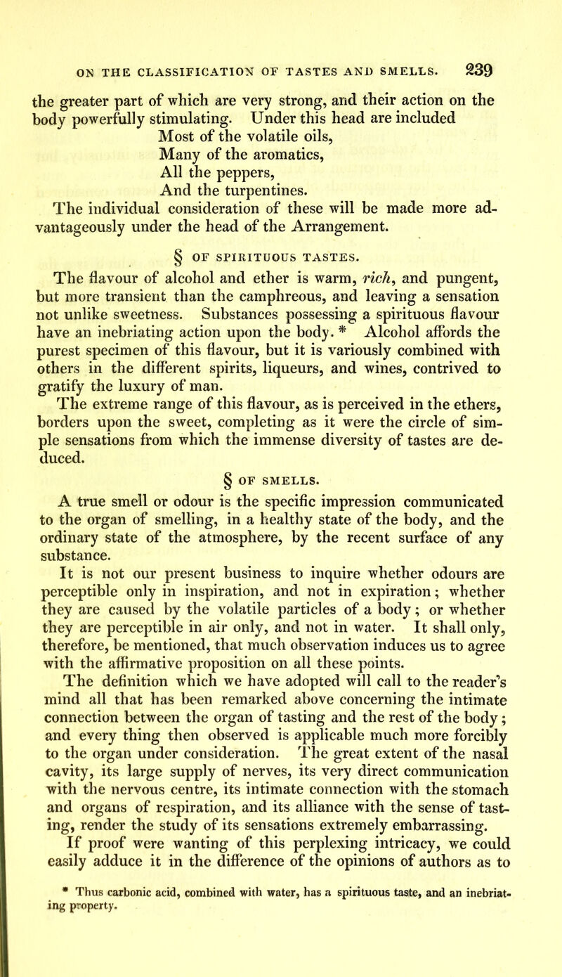 the greater part of which are very strong, and their action on the body powerfully stimulating. Under this head are included Most of the volatile oils, Many of the aromatics, All the peppers, And the turpentines. The individual consideration of these will be made more ad- vantageously under the head of the Arrangement. § OF SPIRITUOUS TASTES. The flavour of alcohol and ether is warm, rich, and pungent, but more transient than the camphreous, and leaving a sensation not unlike sweetness. Substances possessing a spirituous flavour have an inebriating action upon the body. * Alcohol affords the purest specimen of this flavour, but it is variously combined with others in the different spirits, liqueurs, and wines, contrived to gratify the luxury of man. The extreme range of this flavour, as is perceived in the ethers, borders upon the sweet, completing as it were the circle of sim- ple sensations from which the immense diversity of tastes are de- duced. § OF SMELLS. A true smell or odour is the specific impression communicated to the organ of smelling, in a healthy state of the body, and the ordinary state of the atmosphere, by the recent surface of any substance. It is not our present business to inquire whether odours are perceptible only in inspiration, and not in expiration; whether they are caused by the volatile particles of a body; or whether they are perceptible in air only, and not in water. It shall only, therefore, be mentioned, that much observation induces us to agree with the affirmative proposition on all these points. The definition which we have adopted will call to the reader’s mind all that has been remarked above concerning the intimate connection between the organ of tasting and the rest of the body; and every thing then observed is applicable much more forcibly to the organ under consideration. The great extent of the nasal cavity, its large supply of nerves, its very direct communication with the nervous centre, its intimate connection with the stomach and organs of respiration, and its alliance with the sense of tast- ing, render the study of its sensations extremely embarrassing. If proof were wanting of this perplexing intricacy, we could easily adduce it in the difference of the opinions of authors as to * Thus carbonic acid, combined with water, has a spirituous taste, and an inebriat- ing property.