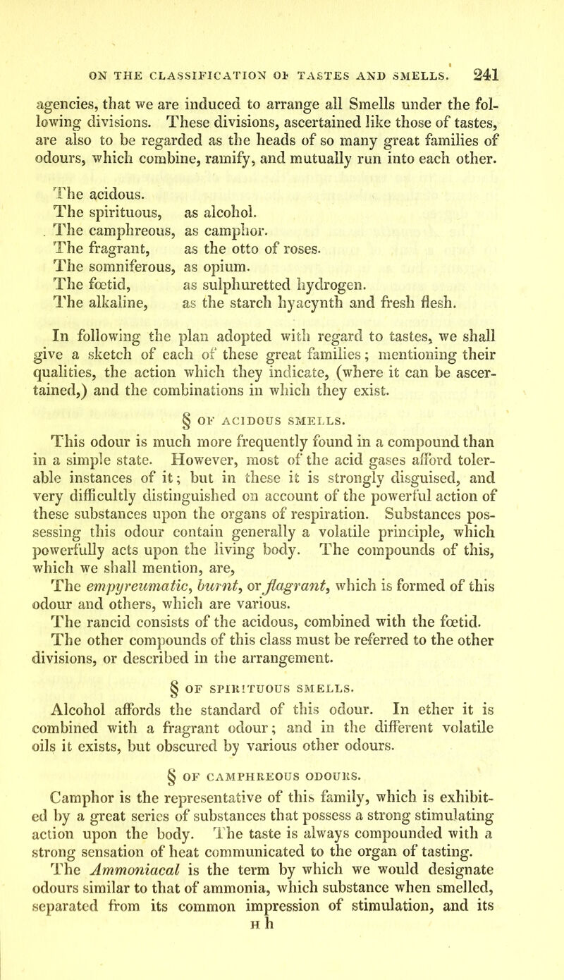 I ON THE CLASSIFICATION 01? TASTES AND SMELLS. 241 agencies, that we are induced to arrange all Smells under the fol- lowing divisions. These divisions, ascertained like those of tastes, are also to be regarded as the heads of so many great families of odours, which combine, ramify, and mutually run into each other. The acidous. The spirituous, as alcohol. . The camphreous, as camphor. The fragrant, as the otto of roses. The somniferous, as opium. The foetid, as sulphuretted hydrogen. The alkaline, as the starch hyacynth and fresh flesh. In following the plan adopted with regard to tastes, we shall give a sketch of each of these great families; mentioning their qualities, the action which they indicate, (where it can be ascer- tained,) and the combinations in which they exist. § OF ACIDOUS SMELLS. This odour is much more frequently found in a compound than in a simple state. However, most of the acid gases afford toler- able instances of it; but in these it is strongly disguised, and very difficultly distinguished on account of the powerful action of these substances upon the organs of respiration. Substances pos- sessing this odour contain generally a volatile principle, which powerfully acts upon the living body. The compounds of this, which we shall mention, are, The empyreumatic, burnt, or flagrant, which is formed of this odour and others, which are various. The rancid consists of the acidous, combined with the foetid. The other compounds of this class must be referred to the other divisions, or described in the arrangement. § OF SPIRITUOUS SMELLS. Alcohol affords the standard of this odour. In ether it is combined with a fragrant odour; and in the different volatile oils it exists, but obscured by various other odours. § OF CAMPHREOUS ODOURS. Camphor is the representative of this family, which is exhibit- ed by a great series of substances that possess a strong stimulating action upon the body. The taste is always compounded with a strong sensation of heat communicated to the organ of tasting. The Ammoniacal is the term by which we would designate odours similar to that of ammonia, which substance when smelled, separated from its common impression of stimulation, and its h h