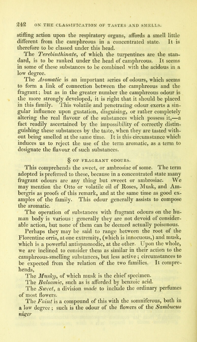 stifling action upon the respiratory organs, affords a smell little different from the camphreous in a concentrated state. It is therefore to be classed under this head. The Terebinthinate, of which the turpentines are the stan- dard, is to be ranked under the head of camphreous. It seems in some of these substances to be combined with the acidous in a low degree. The Aromatic is an important series of odours, which seems to form a link of connection between the camphreous and the fragrant; but as in the greater number the camphreous odour is the more strongly developed, it is right that it should be placed in this family. This volatile and penetrating odour exerts a sin- gular influence upon gustation, disguising, or rather completely altering the real flavour of the substances which possess it,-—a fact readily ascertained by the impossibility of correctly distin- guishing these substances by the taste, when they are tasted with- out being smelled at the same time. It is this circumstance which induces us to reject the use of the term aromatic, as a term to designate the flavour of such substances. § OF FRAGRANT ODOURS. This comprehends the sweet, or ambrosiac of some. The term adopted is preferred to these, because in a concentrated state many fragrant odours are any thing but sweeet or ambrosiac. We may mention the Otto or volatile oil of Roses, Musk, and Am- bergris as proofs of this remark, and at the same time as good ex- amples of the family. This odour generally assists to compose the aromatic. The operation of substances with fragrant odours on the hu- man body is various : generally they are not devoid of consider- able action, but none of them can be deemed actually poisonous. Perhaps they may be said to range between the root of the Florentine orris, at one extremity, (which is innocuous,) and musk, which is a powerful antispasmodic, at the other. Upon the whole, we are inclined to consider them as similar in their action to the camphreous-smelling substances, but less active; circumstances to be expected from the relation of the two families. It compre- hends, The Musky, of which musk is the chief specimen. The Balsamic, such as is afforded by benzoic acid. The Sweet, a division made to include the ordinary perfumes of most flowers. The Faint is a compound of this with the somniferous, both in a low degree; such is the odour of the flowers of the Sambucus nis^er