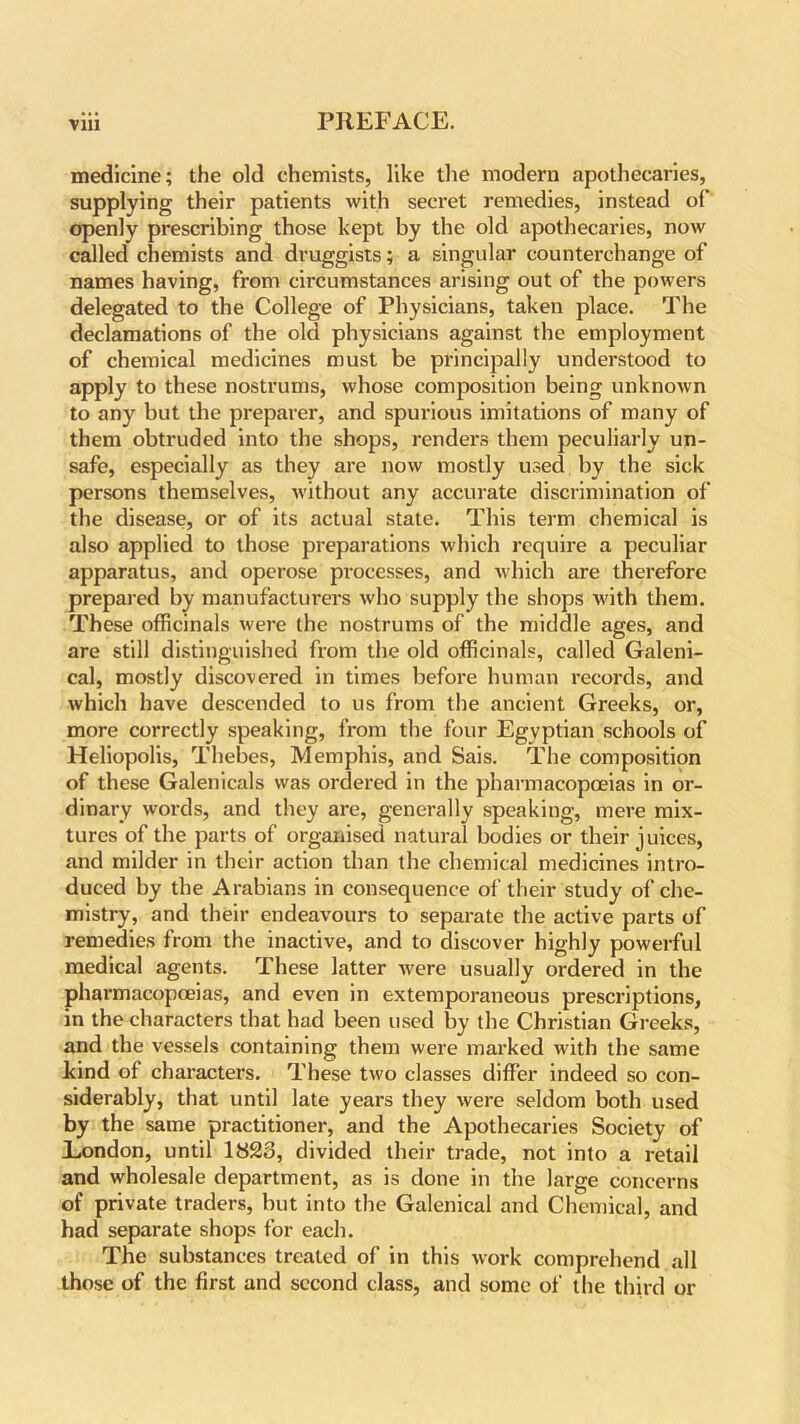 medicine; the old chemists, like the modern apothecaries, supplying their patients with secret remedies, instead of openly prescribing those kept by the old apothecaries, now called chemists and druggists; a singular counterchange of names having, from circumstances arising out of the powers delegated to the College of Physicians, taken place. The declamations of the old physicians against the employment of chemical medicines must be principally understood to apply to these nostrums, whose composition being unknown to any but the preparer, and spurious imitations of many of them obtruded into the shops, renders them peculiarly un- safe, especially as they are now mostly used by the sick persons themselves, without any accurate discrimination of the disease, or of its actual state. This term chemical is also applied to those preparations which require a peculiar apparatus, and operose processes, and which are therefore prepared by manufacturers who supply the shops with them. These officinals were the nostrums of the middle ages, and are still distinguished from the old officinals, called Galeni- cal, mostly discovered in times before human records, and which have descended to us from the ancient Greeks, or, more correctly speaking, from the four Egyptian schools of Heliopolis, Thebes, Memphis, and Sais. The composition of these Galenicals was ordered in the pharmacopoeias in or- dinary words, and they are, generally speaking, mere mix- tures of the parts of organised natural bodies or their juices, and milder in their action than the chemical medicines intro- duced by the Arabians in consequence of their study of che- mistry, and their endeavours to separate the active parts of remedies from the inactive, and to discover highly powerful medical agents. These latter were usually ordered in the pharmacopoeias, and even in extemporaneous prescriptions, in the characters that had been used by the Christian Greeks, and the vessels containing them were marked with the same kind of characters. These two classes differ indeed so con- siderably, that until late years they were seldom both used by the same practitioner, and the Apothecaries Society of Eondon, until 1823, divided their trade, not into a retail and wholesale department, as is done in the large concerns of private traders, but into the Galenical and Chemical, and had separate shops for each. The substances treated of in this work comprehend all those of the first and second class, and some of the third or