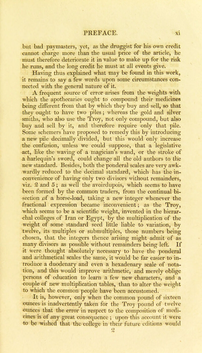 but bad paymasters, yet, as the druggist for his own credit cannot charge more than the usual price of the article, he must therefore deteriorate it in value to make up for the risk he runs, and the long credit he must at all events give. Having thus explained what may be found in this work, it remains to say a few words upon some circumstances con- nected with the general nature of it. A frequent source of error arises from the weights with which the apothecaries ought to compound their medicines being different from that by which they buy and sell, so that they ought to have two piles; whereas the gold and silver smiths, who also use the Troy, not only compound, but also buy and sell by it, and therefore require only that pile. Some schemers have proposed to remedy this by introducing a new pile decimally divided, but this would only increase the confusion, unless we could suppose, that a legislative act, like the waving of a magician’s wand, or the stroke of a harlequin’s sword, could change all the old authors to the new standard. Besides, both the ponderal scales are very awk- wardly reduced to the decimal standard, which has the in- convenience of having only two divisors without remainders, viz. 2 and 5; as well the avoirdupois, which seems to have been formed by the common traders, from the continual bi- section £>f a horse-load, taking a new integer whenever the fractional expression became inconvenient; as the Troy, which seems to be a scientific weight, invented in the hierar- chal colleges of Iran or Egypt, by the multiplication of the weight of some standard seed little liable to variation, by twelve, its multiples or submultiples, those numbers being chosen, that the integers thence arising might admit of as many divisors as possible without remainders being left. If it were thought absolutely necessary to have the ponderal and arithmetical scales the same, it would be far easier to in- troduce a duodenary and even a hexadenary scale of nota- tion, and this would improve arithmetic, and merely oblige persons of education to learn a few new characters, and a couple of new multiplication tables, than to alter the weight to which the common people have been accustomed. It is, however, only when the common pound of sixteen ounces is inadvertently taken for the Troy pound of twelve ounces that the error in respect to the composition of medi- cines is of any great consequence ; upon this account it were to be wished that the college in their future editions would o