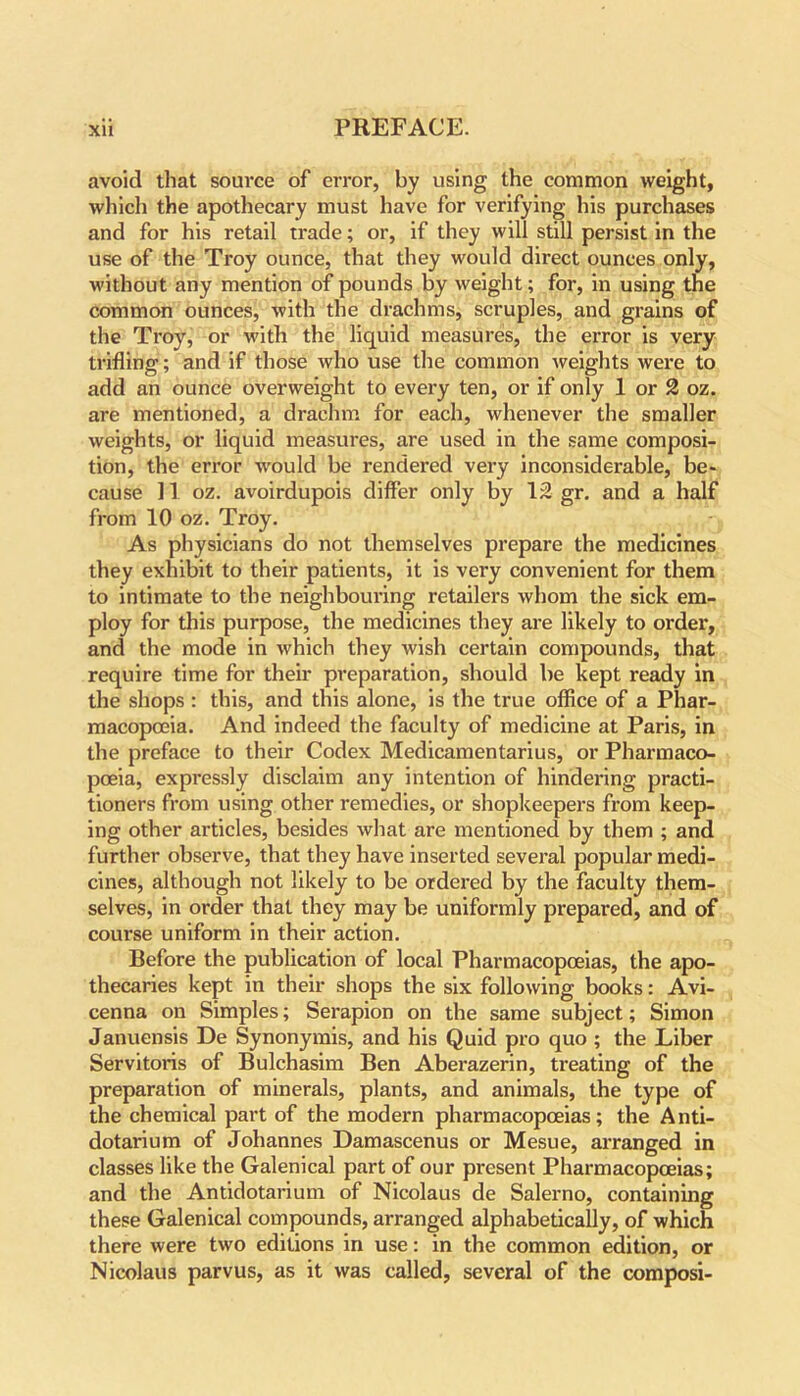 avoid that source of error, by using the common weight, which the apothecary must have for verifying his purchases and for his retail trade; or, if they will still persist in the use of the Troy ounce, that they would direct ounces only, without any mention of pounds by weight; for, in using the common ounces, with the drachms, scruples, and grains of the Troy, or with the liquid measures, the error is very trifling; and if those who use the common weights were to add an ounce overweight to every ten, or if only 1 or 2 oz. are mentioned, a drachm for each, whenever the smaller weights, or liquid measures, are used in the same composi- tion, the error would be rendered very inconsiderable, be- cause 11 oz. avoirdupois differ only by 12 gr. and a half from 10 oz. Troy. As physicians do not themselves prepare the medicines they exhibit to their patients, it is very convenient for them to intimate to the neighbouring retailers whom the sick em- ploy for this purpose, the medicines they are likely to order, and the mode in which they wish certain compounds, that require time for their preparation, should be kept ready in the shops : this, and this alone, is the true office of a Phar- macopoeia. And indeed the faculty of medicine at Paris, in the preface to their Codex Medicamentarius, or Pharmaco- poeia, expressly disclaim any intention of hindering practi- tioners from using other remedies, or shopkeepers from keep- ing other articles, besides what are mentioned by them ; and further observe, that they have inserted several popular medi- cines, although not likely to be ordered by the faculty them- selves, in order that they may be uniformly prepared, and of course uniform in their action. Before the publication of local Pharmacopoeias, the apo- thecaries kept in their shops the six following books: Avi- cenna on Simples; Serapion on the same subject; Simon Januensis De Synonymis, and his Quid pro quo ; the Liber Servitoris of Bulchasim Ben Aberazerin, treating of the preparation of minerals, plants, and animals, the type of the chemical part of the modern pharmacopoeias; the Anti- dotarium of Johannes Damascenus or Mesue, arranged in classes like the Galenical part of our present Pharmacopoeias; and the Antidotarium of Nicolaus de Salerno, containing these Galenical compounds, arranged alphabetically, of which there were two editions in use: in the common edition, or Nicolaus parvus, as it was called, several of the composi-