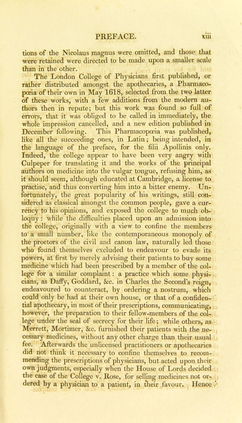 tions of the Nicolaus magnus were omitted, and those that were retained were directed to be made upon a smaller scale than in the other. The London College of Physicians first published, or rather distributed amongst the apothecaries, a Pharmaco- poeia of their own in May 1618, selected from the two latter of these works, with a few additions from the modern au- thors then in repute; but this work was found so full of errors, that it was obliged to be called in immediately, the whole impression cancelled, and a new edition published in December following. This Pharmacopoeia was published, like all the succeeding ones, in Latin; being intended, in the language of the preface, for the filii Apollinis only. Indeed, the college appear to have been very angry with Culpeper for translating it and the works of the principal authors on medicine into the vulgar tongue, refusing him, as it should seem, although educated at Cambridge, a license to practise, and thus converting him into a bitter enemy. Un- fortunately, the great popularity of his writings, still con- sidered as classical amongst the common people, gave a cur- rency to his opinions, and exposed the college to much ob- loquy : while the difficulties placed upon an admission into the college, originally with a view to confine the members to a small number, like the contemporaneous monopoly of the proctors of the civil and canon law, naturally led those who found themselves excluded to endeavour to evade its powers, at first by merely advising their patients to buy some medicine which had been prescribed by a member of the col- lege for a similar complaint: a practice which some physi- cians, as Daffy, Goddard, &c. in Charles the Second’s reign, endeavoured to counteract, by ordering a nostrum, which could only be had at their own house, or that of a confiden- tial apothecary, in most of their prescriptions, communicating, however, the preparation to their fellow-members of the col- lege under the seal of secrecy for their life; while others, as Merrett, Mortimer, &c. furnished their patients with the ne- cessary medicines, without any other charge than their usual fee. Afterwards the unlicensed practitioners or apothecaries did not think it necessary to confine themselves to recom- mending the prescriptions of physicians, but acted upon their own judgments, especially when the House of Lords decided the case of the College v. Rose, for selling medicines not or- dered by a physician to a patient, in their favour. Hence