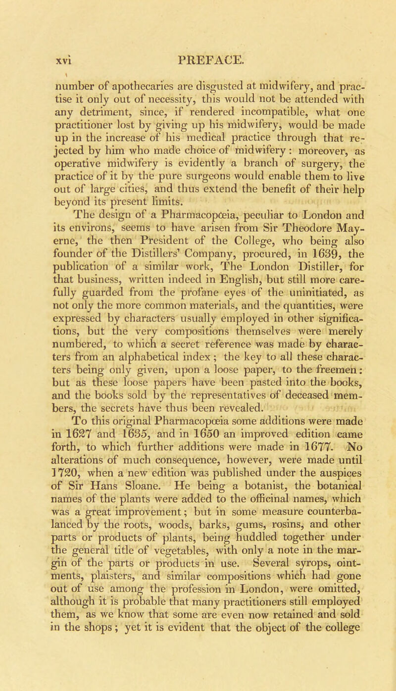 * number of apothecaries are disgusted at midwifery, and prac- tise it only out of necessity, this would not be attended with any detriment, since, if rendered incompatible, what one practitioner lost by giving up his midwifery, would be made up in the increase of his medical practice through that re- jected by him who made choice of midwifery : moreover, as operative midwifery is evidently a branch of surgery, the practice of it by the pure surgeons would enable them to live out of large cities, and thus extend the benefit of their help beyond its present limits. The design of a Pharmacopoeia, peculiar to London and its environs, seems to have arisen from Sir Theodore May- erne, the then President of the College, who being also founder of the Distillers’ Company, procured, in 1639, the publication of a similar work. The London Distiller, for that business, written indeed in English, but still more care- fully guarded from the profane eyes of the uninitiated, as not only the more common materials, and the quantities, were expressed by characters usually employed in other significa- tions, but the very compositions themselves were merely numbered, to which a secret reference was made by charac- ters from an alphabetical index; the key to all these charac- ters being only given, upon a loose paper, to the freemen: but as these loose papers have been pasted into the books, and the books sold by the representatives of deceased mem- bers, the secrets have thus been revealed. To this original Pharmacopoeia some additions were made in 1627 and 1635, and in 1650 an improved edition came forth, to which further additions were made in 1677. No alterations of much consequence, however, were made until ] 720, when a new edition was published under the auspices of Sir Hans Sloane. He being a botanist, the botanical names of the plants were added to the officinal names, which was a great improvement; but in some measure counterba- lanced by the roots, woods, barks, gums, rosins, and other parts or products of plants, being huddled together under the general title of vegetables, with only a note in the mar- gin of the parts or products in use. Several syrops, oint- ments, plaisters, and similar compositions which had gone out of use among the profession in London, were omitted, although it is probable that many practitioners still employed them, as we know that some are even now retained and sold in the shops; yet it is evident that the object of the college