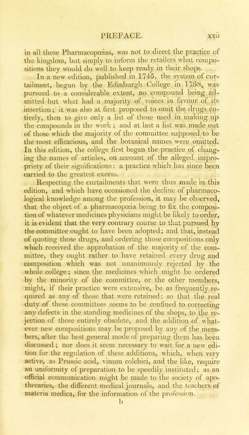 in all these Pharmacopoeias, was not to direct the practice of the kingdom, but simply to inform the retailers what compo- sitions they would do well to keep ready in their shops. In a new edition, published in 1745, the system of cur- tailment, begun by the Edinburgh College in 1738* was pursued to a considerable extent, no compound being ad- mitted but what had a majority of voices in favour of its insertion; it was also at first proposed to omit the drugs en- tirely, then to give only a list of those used in making up the compounds in the work ; and at last a list was made out of those which the majority of the committee supposed to be the most efficacious, and the botanical names were omitted. In this edition, the college first began the practice of chang- ing the names of articles, on account of the alleged impro- priety of their significations: a practice which has since been carried to the greatest excess. Respecting the curtailments that were thus made in this edition, and which have occasioned the decline of pharmaco- logical knowledge among the profession, it may be observed, that the object of a pharmacopoeia being to fix the composi- tion of whatever medicines physicians might be likely to order, it is evident that the very contrary course to that pursued by the committee ought to have been adopted; and that, instead of quoting those drugs, and ordering those compositions only which received the approbation of the majority of the com- mittee, they ought rather to have retained every drug and composition which was not unanimously rejected by the whole college; since the medicines which might be ordered by the minority of the committee, or the other members, might, if their practice were extensive, be as frequently re- quired as any of those that were retained: so that the real duty of these committees seems to be confined to correcting any defects in the standing medicines of the shops, to the re- jection of those entirely obsolete, and the addition of what- ever new compositions may be proposed by any of the mem- bers, after the best general mode of preparing them has been discussed ; nor does it seem necessary to wait for a new edi- tion for the regulation of these additions, which, when very active, as Prussic acid, vinum colchici, and the like, require an uniformity of preparation to be speedily instituted; as an official communication might be made to the society of apo- thecaries, the different medical journals, and the teachers of materia medica, for the information of the profession. b