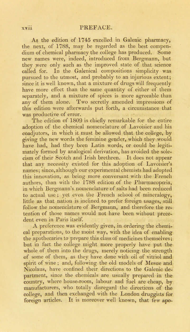 As the edition of 1745 excelled in Galenic pharmacy, the next, of 1788, may be regarded as the best compen- dium of chemical pharmacy the college has produced. Some new names were, indeed, introduced from Bergmann, but they were only such as the improved state of that science called for. In the Galenical compositions simplicity was pursued to the utmost, and probably to an injurious extent; since it is well known, that a mixture of drugs will frequently have more effect than the same quantity of either of them separately, and a mixture of spices is more agreeable than any of them alone. Two secretly amended impressions of this edition were afterwards put forth, a circumstance that was productive of error. The edition of 1809 is chiefly remarkable for the entire adoption of the chemical nomenclature of Lavoisier and his coadjutors, in which it must be allowed that the college, by giving the new words the feminine gender, which they would have had, had they been Latin words, or could be legiti- mately formed by analogical derivation, has avoided the sole- cism of their Scotch and Irish brethren. It does not appear that any necessity existed for this adoption of Lavoisier’s names; since,although our experimental chemists had adopted this innovation, as being more conversant with the French authors, than with the 1788 edition of the Pharmacopoeia, in which Bergmann’s nomenclature of salts had been reduced to actual use ; yet even the French school of mineralogy, little as that nation is inclined to prefer foreign usages, still follow the nomenclature of Bergmann, and therefore the re- tention of those names would not have been without prece- dent even in Paris itself. A preference was evidently given, in ordering the chemi- cal preparations, to the moist way, with the idea of enabling the apothecaries to prepare this class of medicines themselves; but in fact the college might more properly have put the whole of them into the drugs, merely noticing the strength of some of them, as they have done with oil of vitriol and spirit of wine ; and, following the old models of Mesue and Nicolaus, have confined their directions to the Galenic de- partment, since the chemicals are usually prepared in the country, where house-room, labour and fuel are cheap, by manufacturers, who totally disregard the directions of the college, and then exchanged with the London druggists for foreign articles. It is moreover well known, that few apo-