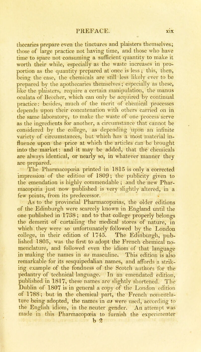 thecaries prepare even the tinctures and plaisters themselves; those of large practice not having time, and those who have time to spare not consuming a sufficient quantity to make it worth their while, especially as the waste increases in pro- portion as the quantity prepared at once is less; this, then, being the case, the chemicals are still less likely ever to be prepared by the apothecaries themselves; especially as these, like the plaisters, require a certain manipulation, the manus oculata of Beecher, which can only be acquired by continual practice: besides, much of the merit of chemical processes depends upon their concatenation with others carried on in the same laboratory, to make the waste of one process serve as the ingredients for another, a circumstance that cannot be considered by the college, as depending upon an infinite variety of circumstances, but which has a most material in- fluence upon the price at which the articles can be brought into the market: and it may be added, that the chemicals are always identical, or nearly so, in whatever manner they are prepared. The Pharmacopoeia printed in 1815 is only a corrected impression of the edition of 1809; the publicity given to the emendation is highly commendable; and the new Phar- macopoeia just now published is very slightly altered, in a few points, from its predecessor. As to the provincial Pharmacopoeias, the older editions of the Edinburgh were scarcely known in England until the one published in 1738; and to that college properly belongs the demerit of curtailing the medical stores of nature, in which they were so unfortunately followed by the London college, in their edition of 1745. The Edinburgh, pub- lished 1805, was the first to adopt the French chemical no- menclature, and followed even the idiom of that language in making the names in as masculine. This edition is also remarkable for its sesquipedalian names, and affords a strik- ing example of the fondness of the Scotch authors for the pedantry of technical language. In an emendated edition, published in 1817, these names are slightly shortened. The Dublin of 1807 is in general a copy of the London edition of 1788; but in the chemical part, the French nomencla- ture being adopted, the names in as were used, according to the English idiom, in the neuter gender. An attempt was made in this Pharmacopoeia to furnish the experimenter