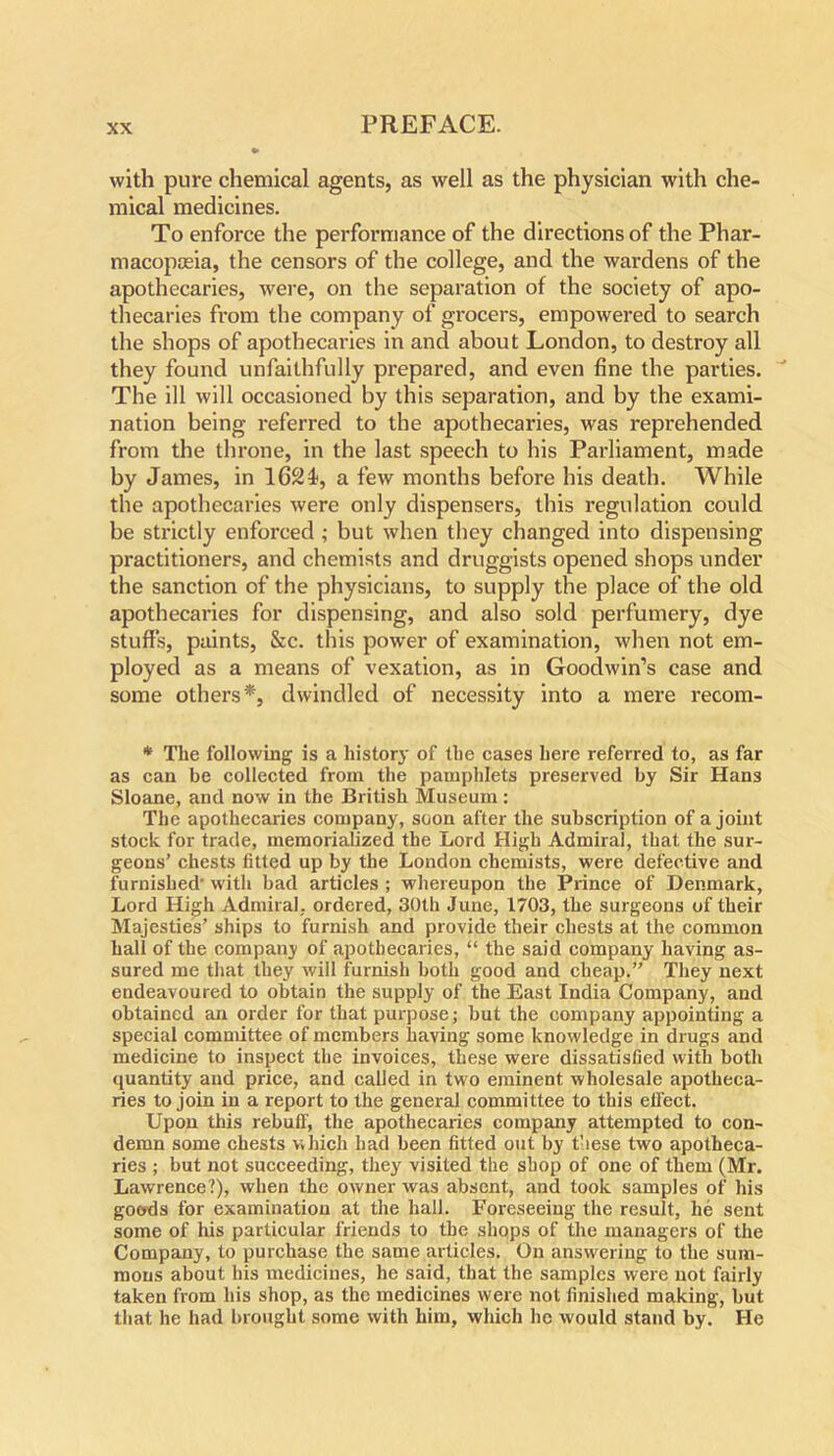 with pure chemical agents, as well as the physician with che- mical medicines. To enforce the performance of the directions of the Phar- macopoeia, the censors of the college, and the wardens of the apothecaries, were, on the separation of the society of apo- thecaries from the company of grocers, empowered to search the shops of apothecaries in and about London, to destroy all they found unfaithfully prepared, and even fine the parties. The ill will occasioned by this separation, and by the exami- nation being referred to the apothecaries, was reprehended from the throne, in the last speech to his Parliament, made by James, in 1624, a few months before his death. While the apothecaries were only dispensers, this regulation could be strictly enforced; but when they changed into dispensing practitioners, and chemists and druggists opened shops under the sanction of the physicians, to supply the place of the old apothecaries for dispensing, and also sold perfumery, dye stuffs, paints, &c. this power of examination, when not em- ployed as a means of vexation, as in Goodwin’s case and some others*, dwindled of necessity into a mere recom- * The following is a history of the cases here referred to, as far as can be collected from the pamphlets preserved by Sir Hans Sloane, and now in the British Museum : The apothecaries company, soon after the subscription of a joint stock for trade, memorialized the Lord High Admiral, that the sur- geons’ chests fitted up by the London chemists, were defective and furnished- with bad articles ; whereupon the Prince of Denmark, Lord High Admiral, ordered, 30th June, 1703, the surgeons of their Majesties’ ships to furnish and provide their chests at the common hall of the company of apothecaries, “ the said company having as- sured me that they will furnish both good and cheap.” They next endeavoured to obtain the supply of the East India Company, and obtained an order for that purpose; but the company appointing a special committee of members having some knowledge in drugs and medicine to inspect the invoices, these were dissatisfied with both quantity and price, and called in two eminent wholesale apotheca- ries to join in a report to the general committee to this effect. Upon this rebuff, the apothecaries company attempted to con- demn some chests which had been fitted out by these two apotheca- ries ; but not succeeding, they visited the shop of one of them (Mr. Lawrence?), when the owner was absent, and took samples of his goods for examination at the hall. Foreseeing the result, he sent some of his particular friends to the shops of the managers of the Company, to purchase the same articles. On answering to the sum- mons about his medicines, he said, that the samples were not fairly taken from his shop, as the medicines were not finished making, but that he had brought some with him, which he would stand by. He