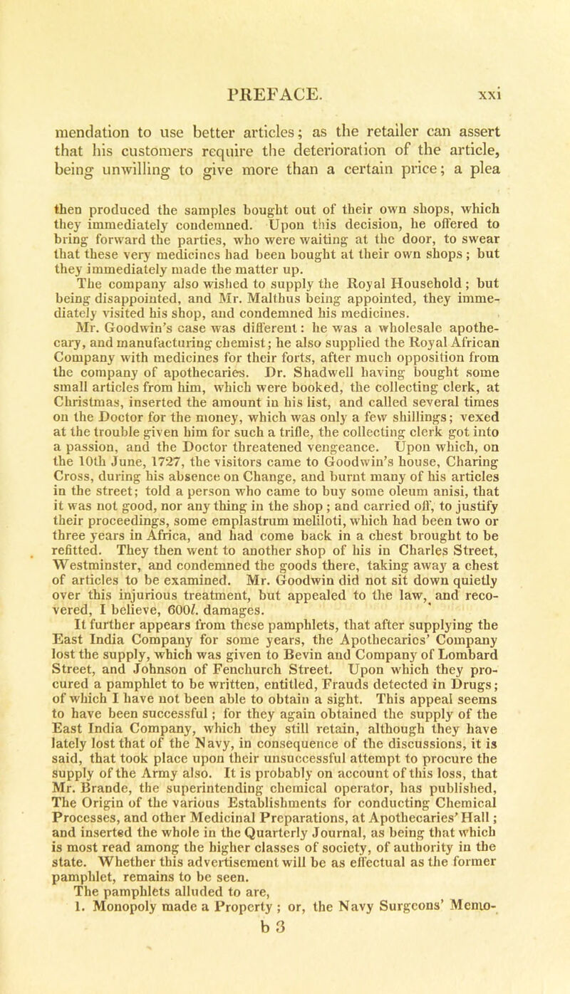 mendation to use better articles; as the retailer can assert that his customers require the deterioration of the article, being unwilling to give more than a certain price; a plea then produced the samples bought out of their own shops, which they immediately condemned. Upon this decision, he offered to bring forward the parties, who were waiting at the door, to swear that these very medicines had been bought at their own shops; but they immediately made the matter up. The company also wished to supply the Royal Household ; but being disappointed, and Mr. Malthus being appointed, they imme- diately visited his shop, and condemned his medicines. Mr. Goodwin’s case was different: he was a wholesale apothe- cary, and manufacturing chemist; he also supplied the Royal African Company with medicines for their forts, after much opposition from the company of apothecaries. Dr. Shadwell having bought some small articles from him, which were booked, the collecting clerk, at Christmas, inserted the amount in his list, and called several times on the Doctor for the money, which was only a few shillings; vexed at the trouble given him for such a trifle, the collecting clerk got into a passion, and the Doctor threatened vengeance. Upon which, on the 10th June, 1727, the visitors came to Goodwin’s house, Charing Cross, during his absence on Change, and burnt many of his articles in the street; told a person who came to buy some oleum anisi, that it was not good, nor an}r thing in the shop ; and carried oil', to justify their proceedings, some emplastrum meliloti, which had been two or three years in Africa, and had come back in a chest brought to be refitted. They then went to another shop of his in Charles Street, Westminster, and condemned the goods there, taking away a chest of articles to be examined. Mr. Goodwin did not sit down quietly over this injurious treatment, but appealed to the law, and reco- vered, I believe, 6007. damages. It further appears from these pamphlets, that after supplying the East India Company for some years, the Apothecaries’ Company lost the supply, w hich was given to Bevin and Company of Lombard Street, and Johnson of Fenchurch Street. Upon which they pro- cured a pamphlet to be written, entitled, Frauds detected in Drugs; of which I have not been able to obtain a sight. This appeal seems to have been successful; for they again obtained the supply of the East India Company, which they still retain, although they have lately lost that of the Navy, in consequence of the discussions, it is said, that took place upon their unsuccessful attempt to procure the supply of the Army also. It is probably on account of this loss, that Mr. Brande, the superintending chemical operator, has published, The Origin of the various Establishments for conducting Chemical Processes, and other Medicinal Preparations, at Apothecaries’Hall; and inserted the whole in the Quarterly Journal, as being that w'hioh is most read among the higher classes of society, of authority in the state. Whether this advertisement will be as effectual as the former pamphlet, remains to be seen. The pamphlets alluded to are, 1. Monopoly made a Property ; or, the Navy Surgeons’ Memo-
