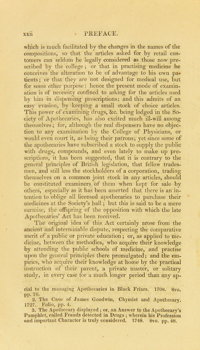which is much facilitated by the changes in the names of the compositions, so that the articles asked for by retail cus- tomers can seldom be legally considered as those now pre- scribed by the college ; or that in practising medicine he conceives the alteration to be of advantage to his own pa-* tients; or that they are not designed for medical use, but for some other purpose: hence the present mode of examin- ation is of necessity confined to asking for the articles used by him in dispensing prescriptions; and this admits of an easy evasion, by keeping a small stock of choice articles. This power of examining drugs, &c. being lodged in the So- ciety of Apothecaries, has also excited much ill-will among themselves; for, although the real dispensers have no objec- tion to any examination by the College of Physicians, or would even court it, as being their patrons; yet since some of the apothecaries have subscribed a stock to supply the public with drugs, compounds, and even lately to make up pre- scriptions, it has been suggested, that it is contrary to the general principles of British legislation, that fellow trades- men, and still less the stockholders of a corporation, trading themselves on a common joint stock in any articles, should be constituted examiners of them when kept for sale by others, especially as it has been asserted that there is an in- tention to oblige all licensed apothecaries to purchase their medicines at the Society’s hall; but this is said to be a mere surmise, the offspring of the opposition with which the late Apothecaries’ Act has been received. The original idea of this Act certainly arose from the ancient and interminable dispute, respecting the comparative merit of a public or private education ; or, as applied to me- dicine, between the methodics, who acquire their knowledge by attending the public schools of medicine, and practise upon the general principles there promulgated; and the em- pirics, who acquire their knowledge at home by the practical instruction of their parent, a private master, or solitary study, in every case for a much longer period than any ap- rial to the managing Apothecaries in Black Friars. 1708. 8vo. pp. 7G. 2. The Case of James Goodwin, Chymist and Apothecary. 1727. Folio, pp. 4. 3. The Apothecary displayed ; or, an Answer to the Apothecary’s Pamphlet, called Frauds detected in Drugs ; wherein his Profession and important Character is truly considered. 1748. 8vo. pp. 48.
