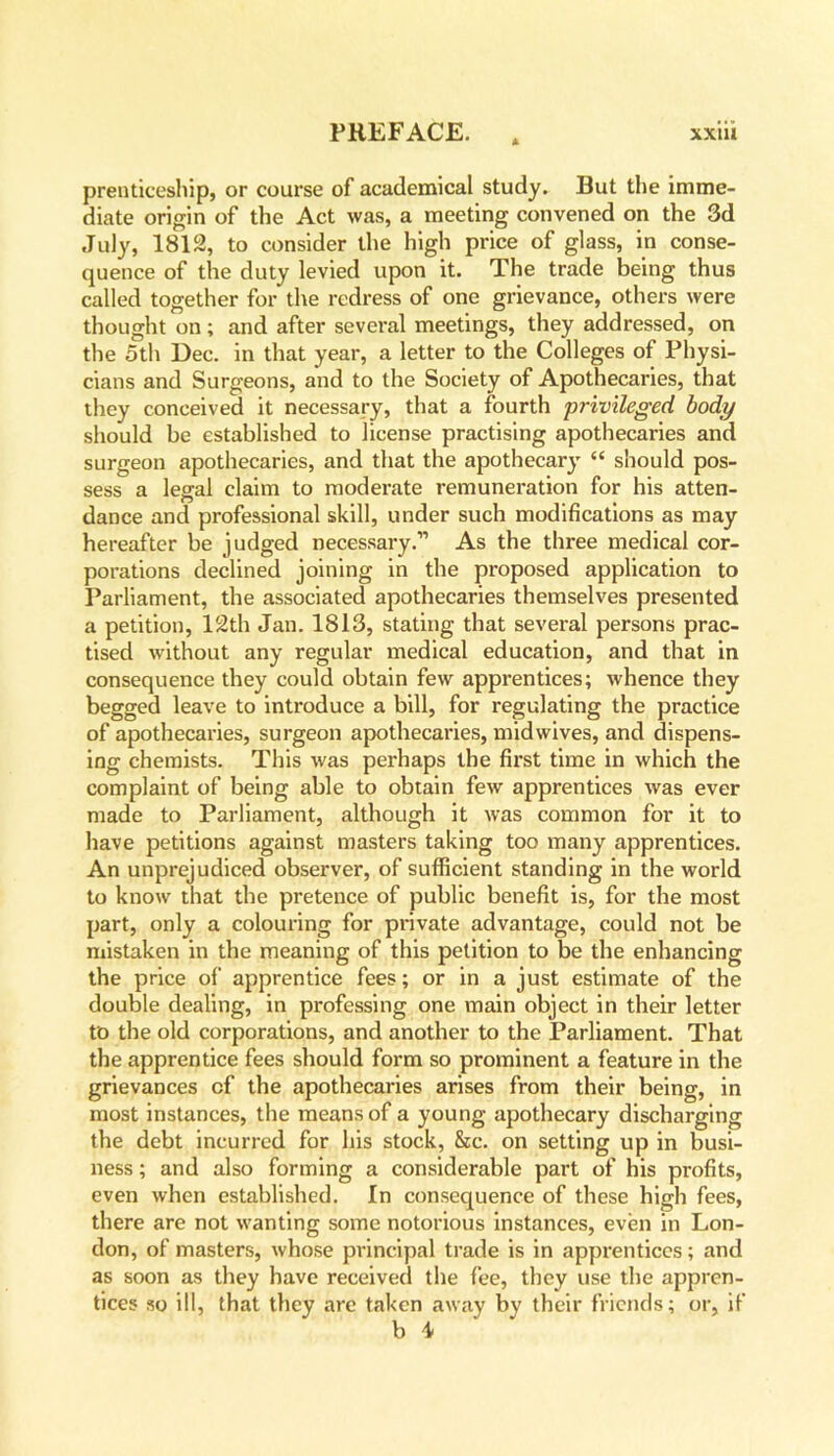 prenticeship, or course of academical study. But the imme- diate origin of the Act was, a meeting convened on the 3d July, 1812, to consider the high price of glass, in conse- quence of the duty levied upon it. The trade being thus called together for the redress of one grievance, others were thought on; and after several meetings, they addressed, on the 5th Dec. in that year, a letter to the Colleges of Physi- cians and Surgeons, and to the Society of Apothecaries, that they conceived it necessary, that a fourth privileged body should be established to license practising apothecaries and surgeon apothecaries, and that the apothecary “ should pos- sess a legal claim to moderate remuneration for his atten- dance and professional skill, under such modifications as may hereafter be judged necessary.” As the three medical cor- porations declined joining in the proposed application to Parliament, the associated apothecaries themselves presented a petition, 12th Jan. 1813, stating that several persons prac- tised without any regular medical education, and that in consequence they could obtain few apprentices; whence they begged leave to introduce a bill, for regulating the practice of apothecaries, surgeon apothecaries, midwives, and dispens- ing chemists. This was perhaps the first time in which the complaint of being able to obtain few apprentices was ever made to Parliament, although it was common for it to have petitions against masters taking too many apprentices. An unprejudiced observer, of sufficient standing in the world to know that the pretence of public benefit is, for the most part, only a colouring for private advantage, could not be mistaken in the meaning of this petition to be the enhancing the price of apprentice fees; or in a just estimate of the double dealing, in professing one main object in their letter to the old corporations, and another to the Parliament. That the apprentice fees should form so prominent a feature in the grievances cf the apothecaries arises from their being, in most instances, the means of a young apothecary discharging the debt incurred for his stock, &c. on setting up in busi- ness ; and also forming a considerable part of his profits, even when established. In consequence of these high fees, there are not wanting some notorious instances, even in Lon- don, of masters, whose principal trade is in apprentices; and as soon as they have received the fee, they use the appren- tices so ill, that they are taken away by their friends; or, if