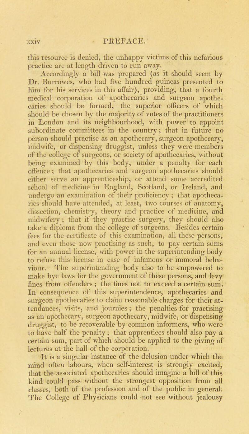 this resource is denied, the unhappy victims of this nefarious practice are at length driven to run away. Accordingly a bill was prepared (as it should seem by Dr. Burrowes, who had five hundred guineas presented to him for his services in this affair), providing, that a fourth medical corporation of apothecaries and surgeon apothe- caries should be formed, the superior officers of which should be chosen by the majority of votes of the practitioners in London and its neighbourhood, with power to appoint subordinate committees in the country; that in future no person should practise as an apothecary, surgeon apothecary, midwife, or dispensing druggist, unless they were members of the college of surgeons, or society of apothecaries, without being examined by this body, under a penalty for each offence ; that apothecaries and surgeon apothecaries should either serve an apprenticeship, or attend some accredited school of medicine in England, Scotland, or Ireland, and undergo an examination of their proficiency ; that apotheca- ries should have attended, at least, two courses of anatomy, dissection, chemistry, theory and practice of medicine, and midwifery ; that if they practise surgery, they should also take a diploma from the college of surgeons. Besides certain fees for the certificate of this examination, all these persons, and even those now practising as such, to pay certain sums for an annual license, with power in the superintending body to refuse this license in case of infamous or immoral beha- viour. The superintending body also to be -empowered to make bye laws for the government of these persons, and levy fines from offenders; the fines not to exceed a certain sum. In consequence of this superintendence, apothecaries and surgeon apothecaries to claim reasonable charges for their at- tendances, visits, and journies; the penalties for practising as an apothecary, surgeon apothecary, midwife, or dispensing druggist, to be recoverable by common informers, who were to have half the penalty; that apprentices should also pay a certain sum, part of which should be applied to the giving of lectures at the hall of the corporation. It is a singular instance of the delusion under which the mind often labours, when self-interest is strongly excited, that the associated apothecaries should imagine a bill of this kind could pass without the strongest opposition from all classes, both of the profession and of the public in general. The College of Physicians could not see without jealousy