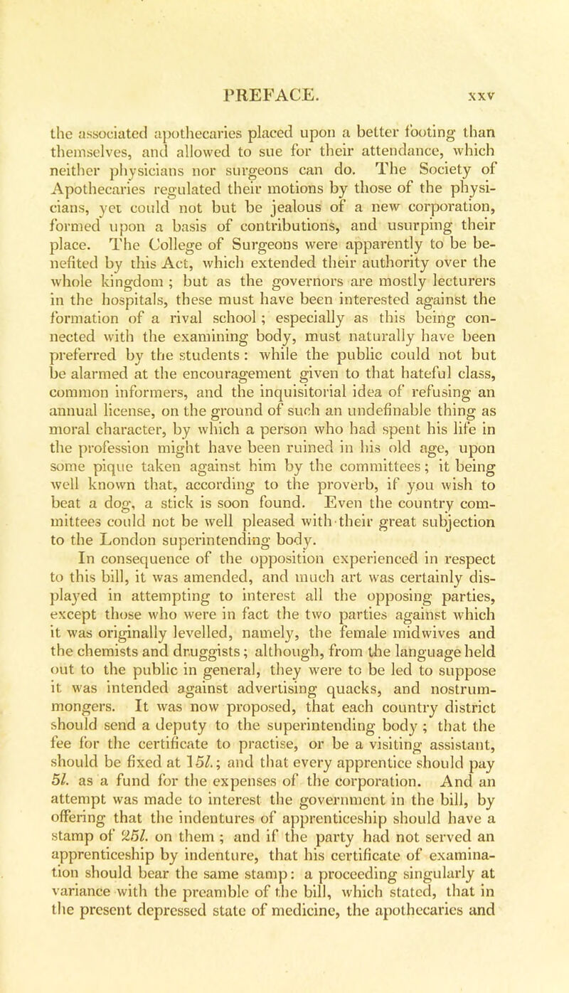 the associated apothecaries placed upon a better looting than themselves, and allowed to sue for their attendance, which neither physicians nor surgeons can do. The Society of Apothecaries regulated their motions by those of the physi- cians, yet could not but be jealous of a new corporation, formed upon a basis of contributions, and usurping their place. The College of Surgeons were apparently to be be- nefited by this Act, which extended their authority over the whole kingdom ; but as the governors are mostly lecturers in the hospitals, these must have been interested against the formation of a rival school ; especially as this being con- nected with the examining body, must naturally have been preferred by the students : while the public could not but be alarmed at the encouragement given to that hateful class, common informers, and the inquisitorial idea of refusing an annual license, on the ground of such an undefinable thing as moral character, by which a person who had spent his life in the profession might have been ruined in his old age, upon some pique taken against him by the committees; it being well known that, according to the proverb, if you wish to beat a dog, a stick is soon found. Even the country com- mittees could not be well pleased with their great subjection to the London superintending body. In consequence of the opposition experienced in respect to this bill, it was amended, and much art was certainly dis- played in attempting to interest all the opposing parties, except those who were in fact the two parties against which it was originally levelled, namely, the female midwives and the chemists and druggists; although, from the language held out to the public in general, they were to be led to suppose it was intended against advertising quacks, and nostrum- mongers. It was now proposed, that each country district should send a deputy to the superintending body ; that the fee for the certificate to practise, or be a visiting assistant, should be fixed at 15/.; and that every apprentice should pay 51. as a fund for the expenses of the corporation. And an attempt was made to interest the government in the bill, by offering that the indentures of apprenticeship should have a stamp of 251. on them ; and if the party had not served an apprenticeship by indenture, that his certificate of examina- tion should bear the same stamp: a proceeding singularly at variance with the preamble of the bill, which stated, that in the present depressed state of medicine, the apothecaries and
