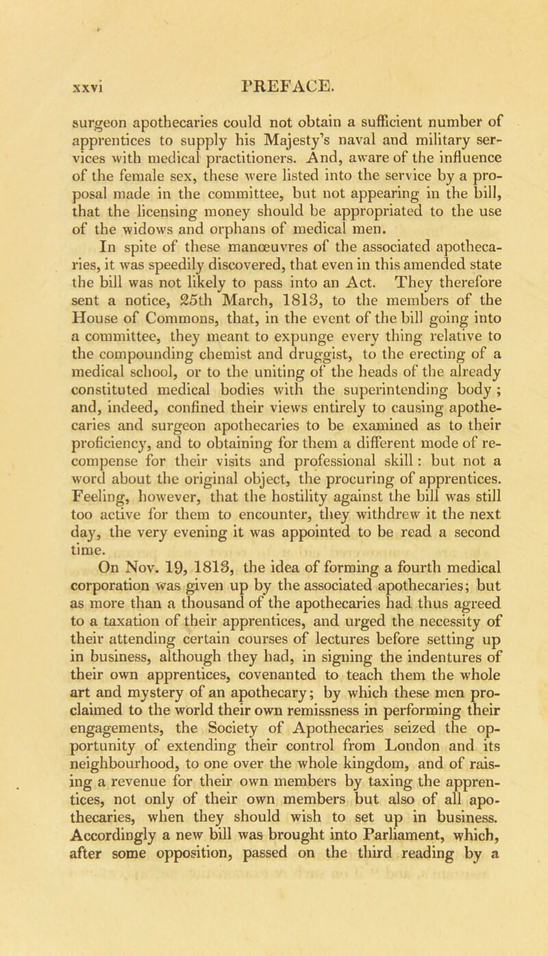 surgeon apothecaries could not obtain a sufficient number of apprentices to supply his Majesty’s naval and military ser- vices with medical practitioners. And, aware of the influence of the female sex, these were listed into the service by a pro- posal made in the committee, but not appearing in the bill, that the licensing money should be appropriated to the use of the widows and orphans of medical men. In spite of these manoeuvres of the associated apotheca- ries, it was speedily discovered, that even in this amended state the bill was not likely to pass into an Act. They therefore sent a notice, 25th March, 1813, to the members of the House of Commons, that, in the event of the bill going into a committee, they meant to expunge every thing relative to the compounding chemist and druggist, to the erecting of a medical school, or to the uniting of the heads of the already constituted medical bodies with the superintending body ; and, indeed, confined their views entirely to causing apothe- caries and surgeon apothecaries to be examined as to their proficiency, and to obtaining for them a different mode of re- compense for their visits and professional skill: but not a word about the original object, the procuring of apprentices. Feeling, however, that the hostility against the bill was still too active for them to encounter, they withdrew it the next day, the very evening it was appointed to be read a second time. On Nov. 19, 1813, the idea of forming a fourth medical corporation was given up by the associated apothecaries; but as more than a thousand of the apothecaries had thus agreed to a taxation of their apprentices, and urged the necessity of their attending certain courses of lectures before setting up in business, although they had, in signing the indentures of their own apprentices, covenanted to teach them the whole art and mystery of an apothecary; by which these men pro- claimed to the world their own remissness in performing their engagements, the Society of Apothecaries seized the op- portunity of extending their control from London and its neighbourhood, to one over the whole kingdom, and of rais- ing a revenue for their own members by taxing the appren- tices, not only of their own members but also of all apo- thecaries, when they should wish to set up in business. Accordingly a new bill was brought into Parliament, which, after some opposition, passed on the third reading by a