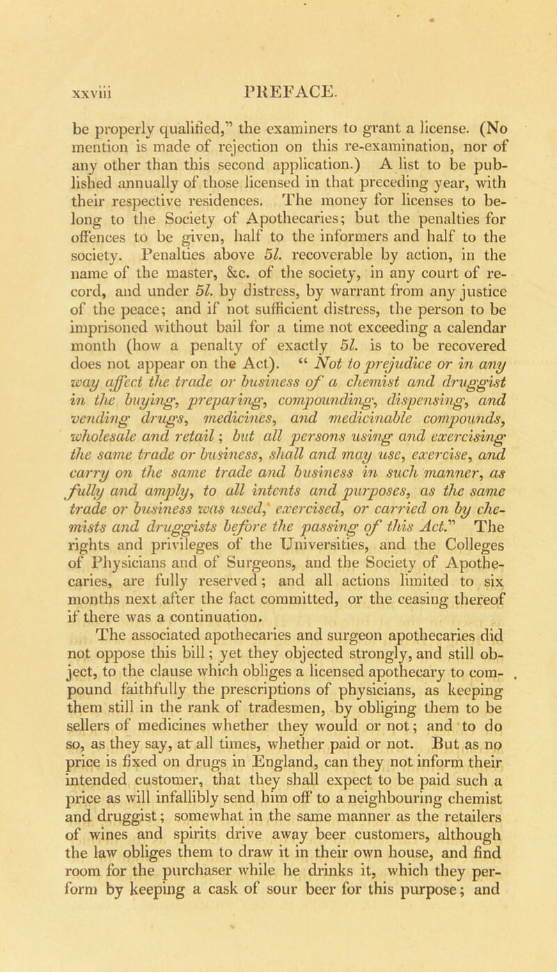 be properly qualified,” the examiners to grant a license. (No mention is made of rejection on this re-examination, nor of any other than this second application.) A list to be pub- lished annually of those licensed in that preceding year, with their respective residences. The money for licenses to be- long to the Society of Apothecaries; but the penalties for offences to be given, half to the informers and half to the society. Penalties above 51. recoverable by action, in the name of the master, &c. of the society, in any court of re- cord, and under 51. by distress, by warrant from any justice of the peace; and if not sufficient distress, the person to be imprisoned without bail for a time not exceeding a calendar month (how a penalty of exactly 51. is to be recovered does not appear on the Act). “ Not to prejudice or in any way affect the trade or business of a chemist and druggist in the buying, preparing, compounding, dispensing, and vending drugs, medicines, and medicinable compounds, wholesale and retail; but all persons using and exercising the same trade or business, shall and may use, exercise, and carry on the same trade and business in such manner, as fully and amply, to all intents and purposes, as the same trade or business was used,' exercised, or carried on by che- mists and druggists before the passing of this ActThe rights and privileges of the Universities, and the Colleges of Physicians and of Surgeons, and the Society of Apothe- caries, are fully reserved; and all actions limited to six months next after the fact committed, or the ceasing thereof if there was a continuation. The associated apothecaries and surgeon apothecaries did not oppose this bill; yet they objected strongly, and still ob- ject, to the clause which obliges a licensed apothecary to com- , pound faithfully the prescriptions of physicians, as keeping them still in the rank of tradesmen, by obliging them to be sellers of medicines whether they would or not; and to do so, as they say, at all times, whether paid or not. But as no price is fixed on drugs in England, can they not inform their intended customer, that they shall expect to be paid such a price as will infallibly send him off to a neighbouring chemist and druggist; somewhat in the same manner as the retailers of wines and spirits drive away beer customers, although the law obliges them to draw it in their own house, and find room for the purchaser while he drinks it, which they per- form by keeping a cask of sour beer for this purpose; and