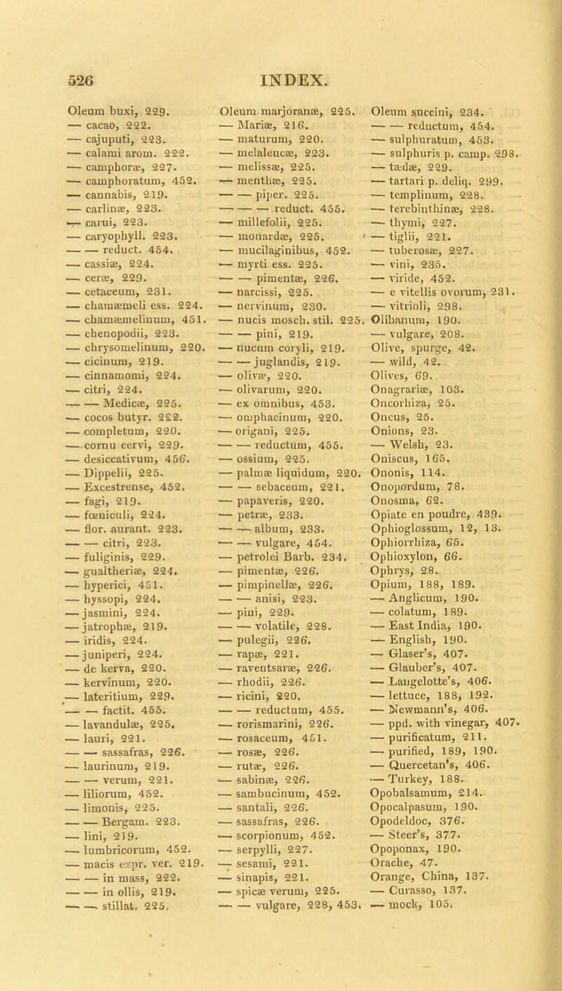 Oleum buxi, 229. — cacao, 222. — cajuputi, 223. — calami arom. 222. — camphor®, 227- — camphoratum, 452. — cannabis, 219. — carlin®, 223. — carui, 223. — caryophy.il. 223. reduct. 454. — cassi®, 224. — cene, 229. — cetaceum, 231. — chara®mcli ess. 224. — chamamicliuum, 451. — chenopodii, 223. — chrysomelinum, 220. — cicinum, 219. — cinnamomi, 224. — citri, 224. Medic®, 225. — cocos butyr. 222. — completum, 220. cornu cervi, 229. — dcsiccatirum, 4 56'. — Dippelii, 225. — Excestrense, 452. — fagi, 219. — foeniculi, 2-24. — flor. aurant. 223. citri, 223. — fuliginis, 229. — gualtheri®, 224. — hyperici, 451. — hyssopi, 224. — jasmini, 224. — jatroph®, 219. — iridis, 224. — juniperi, 224. — de kerva, 220. — kervinum, 220. _— lateritium, 22.9. factit. 455. — lavandul®, 225. — lauri, 221. sassafras, 226. — laurinum, 219. verum, 221. — liliorum, 452. — limonis, 225. Bergarn. 223. — lini, 219. — lumbricorum, 452. — macis expr. ver. 219. in mass, 222. in ollis, 219. stillat. 225. Oleum marjoran®, 225. — Mari®, 216. — maturum, 220. — melaleuc®, 223. — meliss®, 225. — mentli®, 225. piper. 225. reduct. 455. — millefolii, 225. — monard®, 225. < — mucilaginibus, 452. — mvrti ess. 225. piment®, 226. — narcissi, 225. — nervinum, 230. — nucis moscb.stil. 225. pini, 219. — nucum coryli, 219. juglandis, 219. — oliv®, 220. — olivarum, 220. — ex omnibus, 453. —• omphacinum, 220. — origani, 225. reductum, 455. — ossium, 225. — palm® liquidum, 220. sebaceum, 221. — papaveris, 220. — petr®, 233. album, 233. — — vulgare, 454. — petrolei Barb. 234. — piment®, 226. — pimpinell®, 226. anisi, 223. — pini, 229. volatile, 228. — pulegii, 226. — rap®, 221. — raventsar®, 226. — rhodii, 226. — ricini, 220. reductum, 455. — rorismarini, 226. — rosaceum, 451. — ros®, 226. — rut®, 226. — sabin®, 226. — sambucinum, 452. — santali, 226. — sassafras, 226. — scorpionum, 452. — serpylli, 227. — sesami, 221. — sinapis, 221. — spic® verum, 225. vulgare, 228, 453. Oleum succini, 234. reductum, 454. — sulphuratum, 453. — sulphuris p. camp. 298 — t®d®, 229. — tartari p. deliq. 299. — templinum, 228. — terebinthin®, 228. — thymi, 227. — tiglii, 221. — tuberos®, 227. -— vini, 235. — viride, 452. — e vitellis ovorum, 231. — vitrioli, 298. Olibanum, 190. — vulgare, 208. Olive, spurge, 42. — wild, 42. Olives, 69. Onagrari®, 103. Oncorbiza, 25. Oucus, 25. Onions, 23. — Welsh, 23. Oniscus, 165. Ononis, 114. Onopordum, 78. Onosma, 62. Opiate en poudre, 439. Ophioglossum, 12, 13. Ophiorrbiza, 65. Opbioxylon, 66. Ophrys, 28. Opium, 188, 189. — Anglicum, 190. — colatum, 189. — East India, 190. — English, 190. — Glaser’s, 407. — Glauber’s, 407. — Laugelotte’s, 406. — lettuce, 188, 192. — Newmann’s, 406. — ppd. with vinegar, 407 — purificatum, 211. — purified, 189, 190. — Quercetan’s, 406. — Turkey, 188. Opobalsamum, 214. Opocalpasum, 190. Opodeldoc, 376. — Steer’s, 377. Opoponax, 190. Orache, 47. Orange, China, 137. — Curasso, 137. — mock, 105.