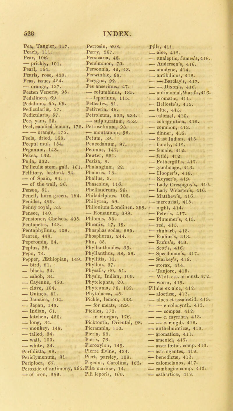Pea, Tangier, 117. Perrosin, 208. Pills, 411. Peach, 111. Perry, 307. — aloe, 412. Pear, 106'. Persicaria, 46. — analeptic, James's, 416. — prickly, 101. Persimmon, 70. — Anderson’s, 416. Pearl, 164. Persoonia, 42, 43, — anodyne, 414. Pearls, rose, 4S8. Perwinkle, 68. — antibilious, 412. Peas, issue, 484. Perygua, 92. ’Barclay’s, 417. — orange, 137. Pes anserinus, 47. Dixon’s, 416. Pecten Veneris, 95. — columbinus, 135. — antimonial,Ward’s,41G. Pedaline®, 69. — leporinus, 115. — aromatic, 411. Pedalium, 65, 69. Petasites, 81. — Belloste's, 415. Pediculari®, 57. Petiveria, 46. — blue, 415. Pedicularis, 57. Petroleum, 283, 234. — calomel, 415. Pee, yam, 25. — sulphuratum, 453. — coloquintida, 412. Peel, candied lemon, 175. Petroselinum, 93. — common, 413. orange, 175. — montanuui, 98. — dinner, 416. Peels, dried, 16S. Petum, 59. — East Indian, 415. Peepul mul, 154. Peucedanum, 97. — family, 4 1 2. Peganum, 143. Peumus, 147. — female, 412. Pekea, 132. Pewter, 251. — fetid, 4 12. Pe la, 232. Peziza, 9. — Fothergill’s, 417. Pellicula: stom. gall. 161. Phalangium, 22. — gambooge, 413. Pellitory, bastard, 84. Phalaris, 18. — Hooper’s, 4 16. — of Spain, 84. Phallus, 5. — Keyser's, 419- — of the wall, 36. Phaseolus, 116. — Lady Crespigny’s, 416. Pen*a, 51. Phellandrum, 95. — Lady Webster’s, 416. Pencil, horn green, 164. Philadelphus, 105. — Matthew’s, 416. Penides, 429. Phillyrea, 69. —’mercurial, 415. Penny royal, 53. Philonium Londinen. 399. — night, 414. Pensee, 140. — Romanum, 399. — Peter’s, 417. Pensioner, Chelsea, 405. Fhlomis, 55. — Plummer’s, 415. Pentapetes, 148. Phoenix, 17, 19. — red, 415. Pentapbyllum, 108. Phosphas sod®, 285. — rhubarb, 413. Peoree, 449. Phosphorus, 244. — Rudius’s, 413. Peperomia, 34. Phu, 85. — Rufus’s, 413. Peplus, 38. Phyllanthoides, 39. — Scot’s, 416. Pepo, 74. Phyllanthus, 38, 39. — Speedimau’s, 417. Pepper, ^Ethiopian, 149. Phyllitis, 12. — Starkey’s, 416. — bird, 61. Phyllon, 37. —■ storax, 414. — black, 34. Physalis, 60, 61. — Tanjore, 415. — cabob, 34. Physic, Indian, 109. — Whit. ess. of must. 472. — Cayenne, 450. Phytelephas, 20. — worn, 419. — clove, 104. Pbyteuma, 75, 132. Pilul® ex aloe, 412. — Guinea, 61. Phytolacca, 48. — aloetic®, 412. — Jamaica, 104. Pickle, lemon, 333. — aloes et assafoetid. 413. — Japan, 143. — for meats, 329. e colocynth. 412. — Indian, 61. Pickles, 173. — — compos. 412. — kitchen, 450. — in vinegar, 176. c. myrrh®, 413. — long, 34. Picktooth, Oriental, 98, c.ringib. 412. — monkey, 149. Picramnia, 1 10. — anthelmintic®, 418. — tailed, 34. Picria, 58. — aromatic®, 411. — wall, 100. Picris, 76. — arsenici, 417. — white, 34. Picroxylon, 149. — ass® foetid, comp. 413. Perfoliata, 98. Pierre divine, 434. — astringentes, 418. Periclymenum, 91. Piert, parsley, 108. — benedict®, 412. Periploca, 67. Pigeons, Carolina, 162. — calomelanos, 417. Peroxide of antimony, 265. .Pil®marin®, 14. — camhogi® comp. 418. —■ of iron, 262. Pili leporis, 160. — cathartic®, 418.