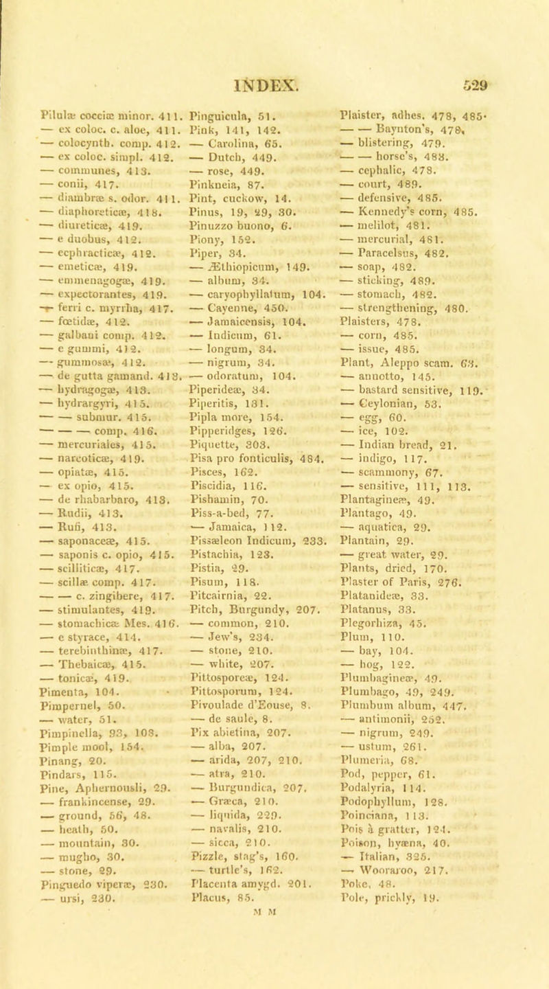 Pilula; coccicc minor. 411 — ex coloc. c. aloe, 411. — colocyntb. comp. 412. — ex coloc. situpl. 412. — communes, 413. — conii, 417. — (liambrse s. odor. 411. — diaphoretics, 418. — diuretics, 41.9. — e duobus, 412. — ecphractica>, 4 12. — emetics, 419. — ennnenagogae, 419. — expectorantes, 419. -r- ferri c. myrrba, 417. — foetids, 4 12. — galbaoi comp. 412. — e gurumi, 4)2. — gummosa*, 412. — de gutta gamand. 413, — bydragogs, 413. — hydrargyri, 415. submur. 415. comp. 416. — mercuriaies, 415. — narcotics, 4 19. — opiats, 415. — ex opio, 415. — de rhabarbaro, 418. — Radii, 413. — Rufi, 413. — saponaces, 415. — saponis c. opio, 415. — scUlitics, 417. — scillae comp. 417. c. zingibere, 417. — stimulantes, 419. — stomachics Mes. 416. — e sty race, 414. — terebiuthins, 417. — Thebaics, 415. — tonics, 419.. Pimenta, 104. Pimpernel, 50. — water, 51. Pimpinella, 93, 108. Pimple moot, 154. Pinang, 20. Pindars, 115. Pine, Aphernousli, 29. — frankincense, 29. — ground, 56, 48. — heath, 50. — mountain, 30. — mugbo, 30. — stone, 29. Pinguedo vipers, 230. — ursi, 230. Pinguiculn, 51. Pink, 141, 142. — Carolina, 65. — Dutch, 449. — rose, 449. Pinkneia, 87. Pint, cuckow, 14. Pinus, 19, 29, 30. Pinuzzo buono, 6. Piony, 152. Piper, 34. — .Ethiopicum, 149. — album, 34. — caryophyllalum, 104. — Cayenne, 450. — Jamaicensis, 104. — Indicum, 61. — longum, 34. — nigrum, 34. — odoratum, 104. Piperides, 34. Piperitis, 131. Pipla more, 154. Pipperidges, 126. Piquette, 303. Pisa pro fonticulis, 484. Pisces, 162. Piscidia, 116. Pishamin, 70. Piss-a-bed, 77. *— Jamaica, 112. Pisssleon Indicum, 233. Pistachia, 123. Pistia, 29. Pisum, 118. Pitcairnia, 22. Pitch, Burgundy, 207. — common, 210. — Jew’s, 234. — stone, 210. — white, 207. Pittospores, 124. Pittosporum, 124. Pivoulade d’Eouse, 8. — de saulc, 8. I’ix abietina, 207. — alba, 207. — arida, 207, 210. — atra, 210. — Burgundica, 207. — Grsca, 210. — liquida, 229. — navalis, 210. — siccit, 210. Pizzle, stag’s, 160. — turtle’s, 162. Placenta amvgd. 201. Placus, 85. Plaister, adhes. 478, 485* Baynton’s, 478, — blistering, 479. horse’s, 483. — cephalic, 478. — court, 4 89. — defensive, 4 85. — Kennedy’s corn, 4 85. — melilot, 481. — mercurial, 481. — Paracelsus, 482. — soap, 482. — sticking, 489. — stomach, 482. — strengthening, 480. Plaisters, 478. — corn, 485. — issue, 4 85. Plant, Aleppo scam. 63. — annotto, 145. — bastard sensitive, 119. — Ceylonian, 53. — egg, 60. — ice, 102. — Indian bread, 21. — indigo, 117. — scammony, 67. — sensitive, ill, 113. Plantaginers, 49. Plantago, 49. — aquatica, 29. Plantain, 29. — great water, 29. Plants, dried, 170. Plaster of Paris, 276. Platanideie, 33. Platanus, 33. Plegorhiza, 45. Plum, 110. — bay, 104. — hog, 122. Plumbaginese, 49. Plumbago, 49, 249. Plumbum album, 447. 1— antimonii, 252. — nigrum, 249. — ustum, 261. Plumeria, 68. Pod, pepper, 61. Podalyria, 114. Podophyllum, 128. Poinciana, 1 13. Pois Si grafter, 124. Poison, hyaena, 40. — Italian, 325. —. Woorajoo, 217. Poke, 48. Pole, prickly, 19.