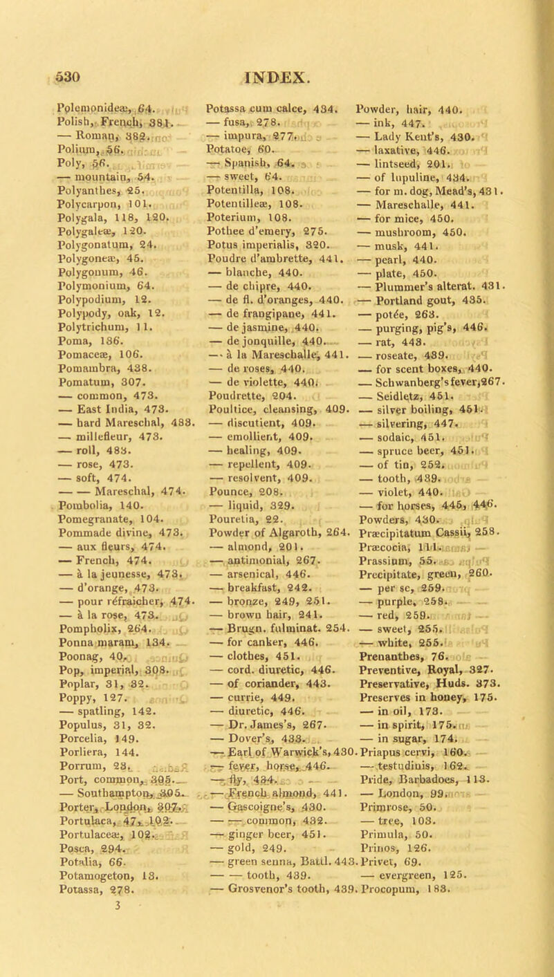 Pplemonidea;,, 64. Polish, French, 384. — Roman, 382. Poliuro,56. Poly, &fi. — mountain, 54. v — Polyanthes, 25. Polycarpon, 101. Polygala, 118, 120. Polygalea;, 120. Polygonatum, 24. Polygone®, 45. Polygonum, 46. Polymonium, 64. Polypodium, 12. Polypody, oak, 12. Polytrichum, 11. Poma, 186. Pomace®, 106. Pomambra, 438. Pomatum, 307. — common, 473. — East India, 473. — bard Marescbal, 488. — millefleur, 473. — roll, 483. — rose, 473. — soft, 474. Marescbal, 474. Poinbolia, 140. Pomegranate, 104. Pommade divine, 473. — aux fieurs, 474. — French, 474. — a la jeunesse, 473. — d’orange, 473. — pour rdfraicher, 474. — a la rose, 473. Pompholix, 264. Ponna maram, 134. Poonag, 40, /joniutj Pop, imperial, 308. Poplar, 31, 32. Poppy, 127. — spatling, 142. Populus, 31, 32. Porcelia, 149. Porliera, 144. Porrum, 23,. Port, common,- 30 S. — Southampton,. JiOa. Porter, London,. gOfeg Portulaca, 47.*.-AQi>- Portulace®, 102. Posea, 294. Potalia, 66- Potamogeton, 13. Potassa, 278. 3 Potassa cum calce, 434. — fusa, 278. — impura, 277. Potatoey 60. — Spanish, 64. » ■ — sweet, 64. Potentilla, 108. Potentille®, 108. Poterium, 108. Pothee d’emery, 275. Potus imperialis, 320. Poudre d’ambrette, 441. — blanche, 440. — de chipre, 440. — de fl. d’oranges, 440. — de frangipane, 441. — de jasmine, 440. — dejonquille, 440. —■ a la Mareschalle, 441. — de roses, 440. — de violette, 440; Poudrette, 204. Poultice, cleansing, 409. — discutient, 409. — emollient, 409. — healing, 409. — repellent, 409. — resolvent, 409. Pounce, 208. — liquid, 329. Pouretia, 22. Powder of Algaroth, 264. — almond, 201. — antimonial, 267. — arsenical, 446. — breakfast, 242. — bronze, 249, 251. — brown hair, 241. — Brugn. fulminat. 254. — for canker, 446. — clothes, 451. — cord, diuretic, 446. — of coriander, 443. — currie, 449. — diuretic, 446. — Dr. James’s, 267. — Dover’s, 433. —: Earl of Warwick’s, 430 — fe.yer, horse,.446. o - —French abnond, 441. — Gascoigne’s, 430. — -— common, 432. — ginger beer, 451. — gold, 249. — green senna, Battl. 443 tooth, 439. — Grosvenor’s tooth, 439 Powder, hair, 440. — ink, 447. — Lady Kent’s, 430. — laxative, 446. — lintseed, 201. — of lupuline, 434. — for m. dog, Mead’s, 431. — Mareschalle, 441. — for mice, 450. — mushroom, 450. — musk, 441. — pearl, 440. — plate, 450. — Plummer’s alterat. 431. — Portland gout, 435. — pot^e, 263. — purging, pig’s, 446. — rat, 443. — roseate, 439. — for scent boxes, 440. — Sch wanberg’s fever,267. — Seidletz, 451. — silver boiling, 46L — silvering, 447. — sodaic, 451. — spruce beer, 451. — of tin, 252. — tooth, 439. — violet, 440. — for horses, 446, 44,6. Powders, 430. Prscipitatum Cassii, 258. Pr®cocia, ILL Prassium, 55. Precipitate, green, 260. — per sc, 259. — purple. 259. — red, 259. — sweet, 255. — white, 255. Prenantbes, 76. Preventive, Royal, 327- Preservative, Huds. 373. Preserves in honey, 175. — in oil, 173. — inspirit, 175.u. — in sugar, 174. • Priapus cervi, 160. — testudiuis, 162.. Pride, Barbadoes, 113. — London, 99. Primrose, 50. — tree, 103. Primula, 50. Prinos, 126. • Privet, 69. — evergreen, 125. . Procopum, 1 83.