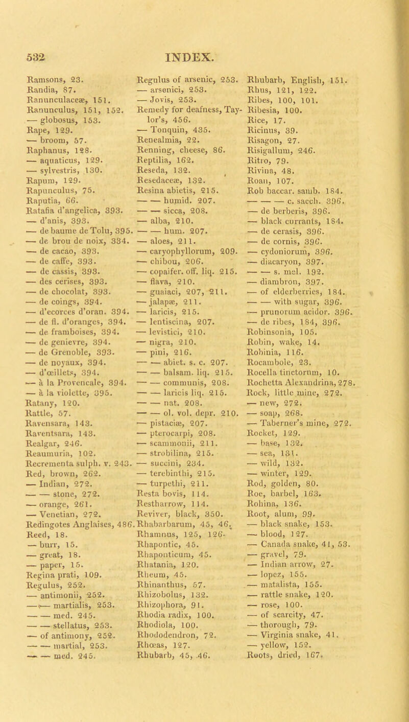 Ramsons, 23. Randia, 87. Ranunculace®, 151. Ranunculus, 151, 152. — globosus, 153. Rape, 129. — broom, 57- Raphanus, 188. — aquaticus, 129. — sylvestris, 130. Rapuni, 129. Rapunculus, 75. Raputia, 66. Ratafia d’angelica, 393. — d’anis, 393. — debaume deTolu, 395. — de brou de noix, 334. — de cacao, 393. — de caffe, 393. — de cassis, 393. — des cerises, 393. — de chocolat, 393. — de coings, 394. — d'ecorces d’oran. 394. — de fl. d’oranges, 394. — de framboises, 394. — de genievre, 394. — de Grenoble, 393. — de noyaux, 394. — d’oeillets, 394. — a la Provencale, 394. — a la violctte, 395. Ratany, 120. Rattle, 57. Ravensara, 143. Raventsara, 143. Realgar, 246. Reaumuria, 102. Recrementa. sulpb. v. 243. Red, brown, 262. — Indian, 272. stone, 272. — orange, 261. — Venetian, 272. ltedingotes Anglaises, 486 Reed, 18. — burr, 15. — great, 18. — paper, 15. Regina prati, 109. Regulus, 252. — antimonii, 252. — (— martialis, 253. med. 245. stellatus, 253. — of antimony, 252. martial, 253. — — med. 245. Regnlus of arsenic, 253. — arsenici, 253. — Jovis, 253. Remedy for deafness, Tay- lor’s, 456. — Tonquin, 435. Renealmia, 22. Renning, cheese, 86. Reptilia, 162. Reseda, 132. Resedaco®, 132. Resina abietis, 215. humid. 207. sicca, 208. — alba, 210. hum. 207. — aloes, 211. — caryophyllorum, 209. — chibou, 206. — copaifer. off. liq. 215. — flava, 210. — guaiaci, 207, 211. — jalap®, 211. — laric'is, 215. — lentiscina, 207. — levistiei, 210. — nigra, 210. — piui, 216. abiet. s. c. 207. balsam, liq. 215. — — communis, 208. laricis liq. 215. nat. 208. ol. vol. depr. 210. — pistaci®, 207. — pterocarpi, 208. — scammonii, 211. — strobilina, 215. — succini, 234. — tercbinthi, 215. — turpethi, 211. Resta bods, 114. Restharrow, 114. Reviver, black, 350. . Rhabarbarum, 45, 46; Rhamnus, 125, 126- Rhapontic, 45. Rhaponticum, 45. Rhatania, 120. Rheum, 45. Rhinanthus, 57. Rhizobolus, 132. Rhizophora, 91. Rhodia radix, 100. Rhodiola, 100. Rhododendron, 72. Rhceas, 127. Rhubarb, 45, 46. Rhubarb, English, 151. Rhus, 121, 122. Ribes, 100, 101. Ribesia, 100. Rice, 17. Ricinus, 39. Risagon, 27. Risigallum, 246. Ritro, 79. Rivina, 48. Roan, 107. Rob baccar. samb. 184. c. sacch. 396. — de berberis, 396. — black currants, 184. — de cerasis, 396. — de cornis, 396. — cydoniorum, 3.96. — diacaryon, 397. s. mel. 192. — diambron, 397. — of elderberries, 184. with sugar, 396. •— prunorum acidor. 396. — de ribes, 184, 396. Robinsonia, 105. Robin, wake, 14. Robinia, 116. Rocambole, 23. Rocella tinctornm, 10. llochetta Alexandrina, 278. Rock, little mine, 272. — new, 272. — soap, 268. — Taberner’s mine, 272. Rocket, 129. — base, 132. — sea, 131. — wild, 132. — winter, 129. Rod, golden, 80. Roe, barbel, 163. Rohina, 136. Root, alum, 99. — black snake, 153. — blood, 127- — Canada snake, 41, 53. — gravel, 79. — Indian arrow, 27. — lopez, 155. — matalista, 155. — rattlesnake, 120. — rose, 100. — of scarcity, 47. — thorough, 79. — Virginia snake, 41. — yellow, 152. Roots, dried, 167.