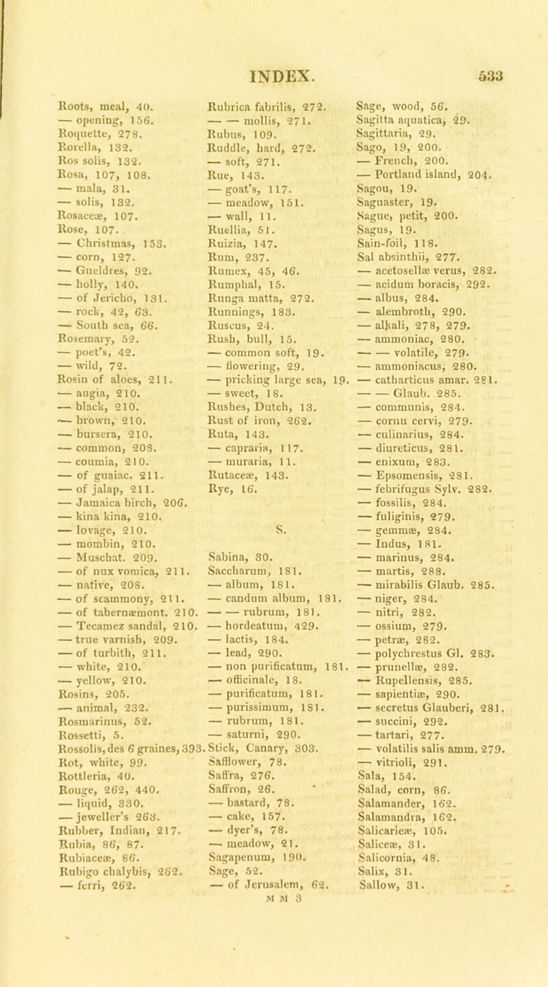 Roots, meal, 40. — opening, 156. Roquette, 278. Rorella, 132. Ros solis, 132. Rosa, 107, 108. — mala, 31. — solis, 132. Rosace®, 107. Rose, 107. — Christmas, 153. — corn, 127. — Gueldres, 92. — holly, 140. — of Jericho, 131. — rock, 42, 63. — South sea, 66. Rosemary, 52. — poet’s, 42. — wild, 72. Rosin of aloes, 211. — augia, 210. — black, 210. — brown, 210. — bursera, 210. — common, 208. — coumia, 210. — of guaiac. 211. — of jalap, 211. — Jamaica birch, 206. — kina kina, 210. — lovage, 210. — mombin, 210. — Muscbat. 209. — of nux vomica, 211. — native, 208. — of scammony, 211. — of tabernaraont. 210. — Tecamez sandal, 210. — true varnish, 209. — of turbith, 211. — white, 210. — yellow, 210. Rosins, 205. — animal, 232. Rosmarinus, 52. Rossetti, 5. Rossolis, des 6 graines, 39! Rot, white, 99. Rottleria, 40. Rouge, 262, 440. — liquid, 330. — jeweller’s 263. Rubber, Indian, 217. Rubia, 86, 87. Rubiaceae, 86. Rubigo chalybis, 262. — ferri, 262. Rubrica fabrilis, 272. mollis, 271. Rubus, 109. Ruddle, hard, 272. — soft, 271. Rue, 143. — goat’s, 117. — meadow, 151. — wall, 11. Ruellia, 51. Ruizia, 147. Rum, 237. Rumex, 45, 46. Rumphal, 15. Runga matta, 272. Runnings, 183. Ruscus, 24. Rush, bull, 15. — common soft, 19. — (lowering, 29. — pricking large sea, 19. — sweet, 18. Rushes, Dutch, 13. Rust of iron, 262. Ruta, 143. — capraria, 117. — muraria, 11. Rutaceae, 143. Rye, 16. S. Sabina, SO. Saccharum, 181. — album, 181. — candum album, 181, rubrum, 181. — hordcatum, 429. — lactis, 184. — lead, 290. — non purificatum, 181. — officinale, 18. — purificatum, 181. — purissimum, 181. — rubrum, 181. — saturni, 290. Stick, Canary, 303. Safflower, 78. Saffra, 276. Saffron, 26. — bastard, 78. — cake, 157. — dyer’s, 78. — meadow, 21. Sagapenum, 190. Sage, 52. — of Jerusalem, 62. M M 3 Sage, wood, 56. Sagitta aquatica, 29. Sagittaria, 29. Sago, 19, 200. — French, 200. — Portland island, 204. Sagou, 19. Saguaster, 19. Sague, petit, 200. Sagus, 19. Sain-foil, 118. Sal absinthii, 277. — acetosell® verus, 282. — acidum boracis, 292. — albus, 284. — alembroth, 290. — alkali, 278, 279. — ammoniac, 280. volatile, 279- — ammoniacus, 280. — catbarticus amar. 281. Glaub. 285. — communis, 284. — cornu cervi, 279. — culinarius, 284. — diureticus, 281. — enixuni, 283. — Epsomensis, 281. — febrifugus Sylv. 282. — fossilis, 284. — fuliginis, 279. — gemmae, 284. — Indus, 181. — marinus, 284. — martis, 288. — mirabilis Glaub. 285. — niger, 284. — nitri, 282. — ossium, 279. — petr®, 282. — polyclirestus Gl. 283. — prunella, 282. ■— Rupellensis, 285. — sapienti®, 290. — secretus Glauberi, 281. — succini, 292. — tartari, 277. — volatilis salis amm. 279. — vitrioli, 291. Sal a, 154. Salad, corn, 86. Salamander, 162. Salamandra, 162. Salicarie®, 105. Salice®, 31. Salicornia, 48. Salix, 31. Sallow, 31.